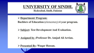 UNIVERSITY OF SINDH.
Hyderabad. Sindh. Pakistan
 Department/ Program:
Bachlors of Education (elementary) 4 year program.
 Subject: Test Development And Evaluation.
 Assigned by :Professor Dr. Amjad Ali Arrian.
 Presented By: Waqar Hassan.
 