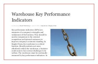 Warehouse Key Performance
Indicators
Contributed by Stuart Rosenberg on June 23, 2015 in Operations & Supply Chain
Key performance indicators (KPIs) are
measures of a company’s strengths and
weaknesses of the business. They should be
used in comparison to the external
competition and internal customers to
improve company’s economic standing. In
Supply Chain, the warehouse is a critical
function. Should products not move
effortlessly within the warehouse, a business
could come to face serious challenges to its
welfare. The warehouse must be continually
measured by key performance indicators. In
 