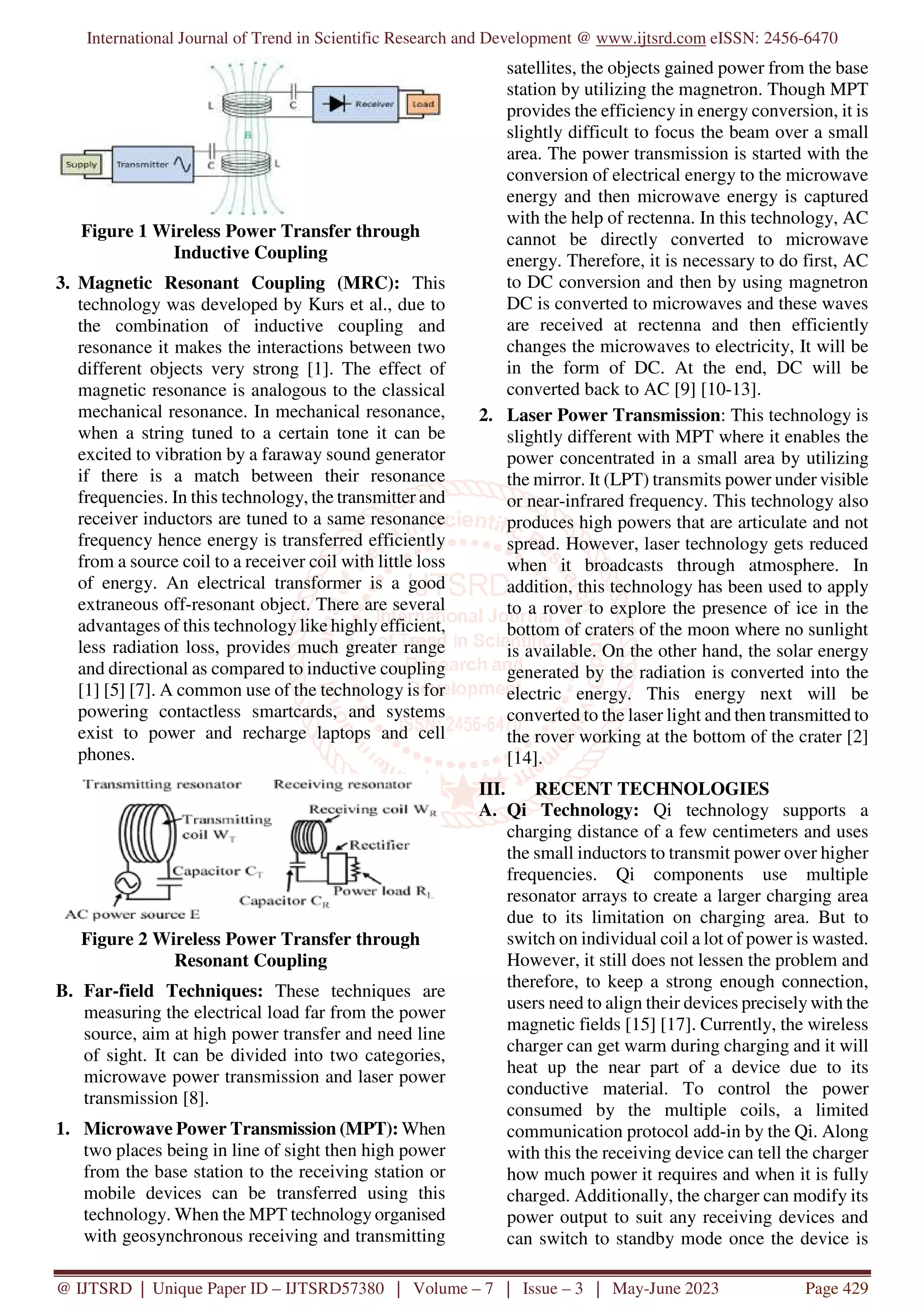 International Journal of Trend in Scientific Research and Development @ www.ijtsrd.com eISSN: 2456-6470
@ IJTSRD | Unique Paper ID – IJTSRD57380 | Volume – 7 | Issue – 3 | May-June 2023 Page 429
Figure 1 Wireless Power Transfer through
Inductive Coupling
3. Magnetic Resonant Coupling (MRC): This
technology was developed by Kurs et al., due to
the combination of inductive coupling and
resonance it makes the interactions between two
different objects very strong [1]. The effect of
magnetic resonance is analogous to the classical
mechanical resonance. In mechanical resonance,
when a string tuned to a certain tone it can be
excited to vibration by a faraway sound generator
if there is a match between their resonance
frequencies. In this technology, the transmitter and
receiver inductors are tuned to a same resonance
frequency hence energy is transferred efficiently
from a source coil to a receiver coil with little loss
of energy. An electrical transformer is a good
extraneous off-resonant object. There are several
advantages of this technology like highly efficient,
less radiation loss, provides much greater range
and directional as compared to inductive coupling
[1] [5] [7]. A common use of the technology is for
powering contactless smartcards, and systems
exist to power and recharge laptops and cell
phones.
Figure 2 Wireless Power Transfer through
Resonant Coupling
B. Far-field Techniques: These techniques are
measuring the electrical load far from the power
source, aim at high power transfer and need line
of sight. It can be divided into two categories,
microwave power transmission and laser power
transmission [8].
1. Microwave Power Transmission (MPT): When
two places being in line of sight then high power
from the base station to the receiving station or
mobile devices can be transferred using this
technology. When the MPT technology organised
with geosynchronous receiving and transmitting
satellites, the objects gained power from the base
station by utilizing the magnetron. Though MPT
provides the efficiency in energy conversion, it is
slightly difficult to focus the beam over a small
area. The power transmission is started with the
conversion of electrical energy to the microwave
energy and then microwave energy is captured
with the help of rectenna. In this technology, AC
cannot be directly converted to microwave
energy. Therefore, it is necessary to do first, AC
to DC conversion and then by using magnetron
DC is converted to microwaves and these waves
are received at rectenna and then efficiently
changes the microwaves to electricity, It will be
in the form of DC. At the end, DC will be
converted back to AC [9] [10-13].
2. Laser Power Transmission: This technology is
slightly different with MPT where it enables the
power concentrated in a small area by utilizing
the mirror. It (LPT) transmits power under visible
or near-infrared frequency. This technology also
produces high powers that are articulate and not
spread. However, laser technology gets reduced
when it broadcasts through atmosphere. In
addition, this technology has been used to apply
to a rover to explore the presence of ice in the
bottom of craters of the moon where no sunlight
is available. On the other hand, the solar energy
generated by the radiation is converted into the
electric energy. This energy next will be
converted to the laser light and then transmitted to
the rover working at the bottom of the crater [2]
[14].
III. RECENT TECHNOLOGIES
A. Qi Technology: Qi technology supports a
charging distance of a few centimeters and uses
the small inductors to transmit power over higher
frequencies. Qi components use multiple
resonator arrays to create a larger charging area
due to its limitation on charging area. But to
switch on individual coil a lot of power is wasted.
However, it still does not lessen the problem and
therefore, to keep a strong enough connection,
users need to align their devices precisely with the
magnetic fields [15] [17]. Currently, the wireless
charger can get warm during charging and it will
heat up the near part of a device due to its
conductive material. To control the power
consumed by the multiple coils, a limited
communication protocol add-in by the Qi. Along
with this the receiving device can tell the charger
how much power it requires and when it is fully
charged. Additionally, the charger can modify its
power output to suit any receiving devices and
can switch to standby mode once the device is
 