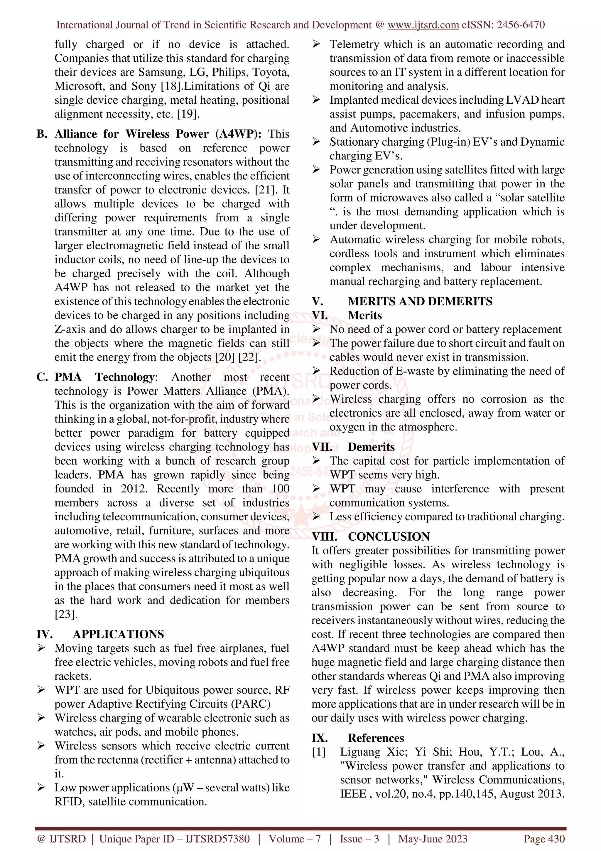 International Journal of Trend in Scientific Research and Development @ www.ijtsrd.com eISSN: 2456-6470
@ IJTSRD | Unique Paper ID – IJTSRD57380 | Volume – 7 | Issue – 3 | May-June 2023 Page 430
fully charged or if no device is attached.
Companies that utilize this standard for charging
their devices are Samsung, LG, Philips, Toyota,
Microsoft, and Sony [18].Limitations of Qi are
single device charging, metal heating, positional
alignment necessity, etc. [19].
B. Alliance for Wireless Power (A4WP): This
technology is based on reference power
transmitting and receiving resonators without the
use of interconnecting wires, enables the efficient
transfer of power to electronic devices. [21]. It
allows multiple devices to be charged with
differing power requirements from a single
transmitter at any one time. Due to the use of
larger electromagnetic field instead of the small
inductor coils, no need of line-up the devices to
be charged precisely with the coil. Although
A4WP has not released to the market yet the
existence of this technology enables the electronic
devices to be charged in any positions including
Z-axis and do allows charger to be implanted in
the objects where the magnetic fields can still
emit the energy from the objects [20] [22].
C. PMA Technology: Another most recent
technology is Power Matters Alliance (PMA).
This is the organization with the aim of forward
thinking in a global, not-for-profit, industry where
better power paradigm for battery equipped
devices using wireless charging technology has
been working with a bunch of research group
leaders. PMA has grown rapidly since being
founded in 2012. Recently more than 100
members across a diverse set of industries
including telecommunication, consumer devices,
automotive, retail, furniture, surfaces and more
are working with this new standard of technology.
PMA growth and success is attributed to a unique
approach of making wireless charging ubiquitous
in the places that consumers need it most as well
as the hard work and dedication for members
[23].
IV. APPLICATIONS
Moving targets such as fuel free airplanes, fuel
free electric vehicles, moving robots and fuel free
rackets.
WPT are used for Ubiquitous power source, RF
power Adaptive Rectifying Circuits (PARC)
Wireless charging of wearable electronic such as
watches, air pods, and mobile phones.
Wireless sensors which receive electric current
from the rectenna (rectifier + antenna) attached to
it.
Low power applications (µW – several watts) like
RFID, satellite communication.
Telemetry which is an automatic recording and
transmission of data from remote or inaccessible
sources to an IT system in a different location for
monitoring and analysis.
Implanted medical devices including LVAD heart
assist pumps, pacemakers, and infusion pumps.
and Automotive industries.
Stationary charging (Plug-in) EV’s and Dynamic
charging EV’s.
Power generation using satellites fitted with large
solar panels and transmitting that power in the
form of microwaves also called a “solar satellite
“. is the most demanding application which is
under development.
Automatic wireless charging for mobile robots,
cordless tools and instrument which eliminates
complex mechanisms, and labour intensive
manual recharging and battery replacement.
V. MERITS AND DEMERITS
VI. Merits
No need of a power cord or battery replacement
The power failure due to short circuit and fault on
cables would never exist in transmission.
Reduction of E-waste by eliminating the need of
power cords.
Wireless charging offers no corrosion as the
electronics are all enclosed, away from water or
oxygen in the atmosphere.
VII. Demerits
The capital cost for particle implementation of
WPT seems very high.
WPT may cause interference with present
communication systems.
Less efficiency compared to traditional charging.
VIII. CONCLUSION
It offers greater possibilities for transmitting power
with negligible losses. As wireless technology is
getting popular now a days, the demand of battery is
also decreasing. For the long range power
transmission power can be sent from source to
receivers instantaneously without wires, reducing the
cost. If recent three technologies are compared then
A4WP standard must be keep ahead which has the
huge magnetic field and large charging distance then
other standards whereas Qi and PMA also improving
very fast. If wireless power keeps improving then
more applications that are in under research will be in
our daily uses with wireless power charging.
IX. References
[1] Liguang Xie; Yi Shi; Hou, Y.T.; Lou, A.,
"Wireless power transfer and applications to
sensor networks," Wireless Communications,
IEEE , vol.20, no.4, pp.140,145, August 2013.
 