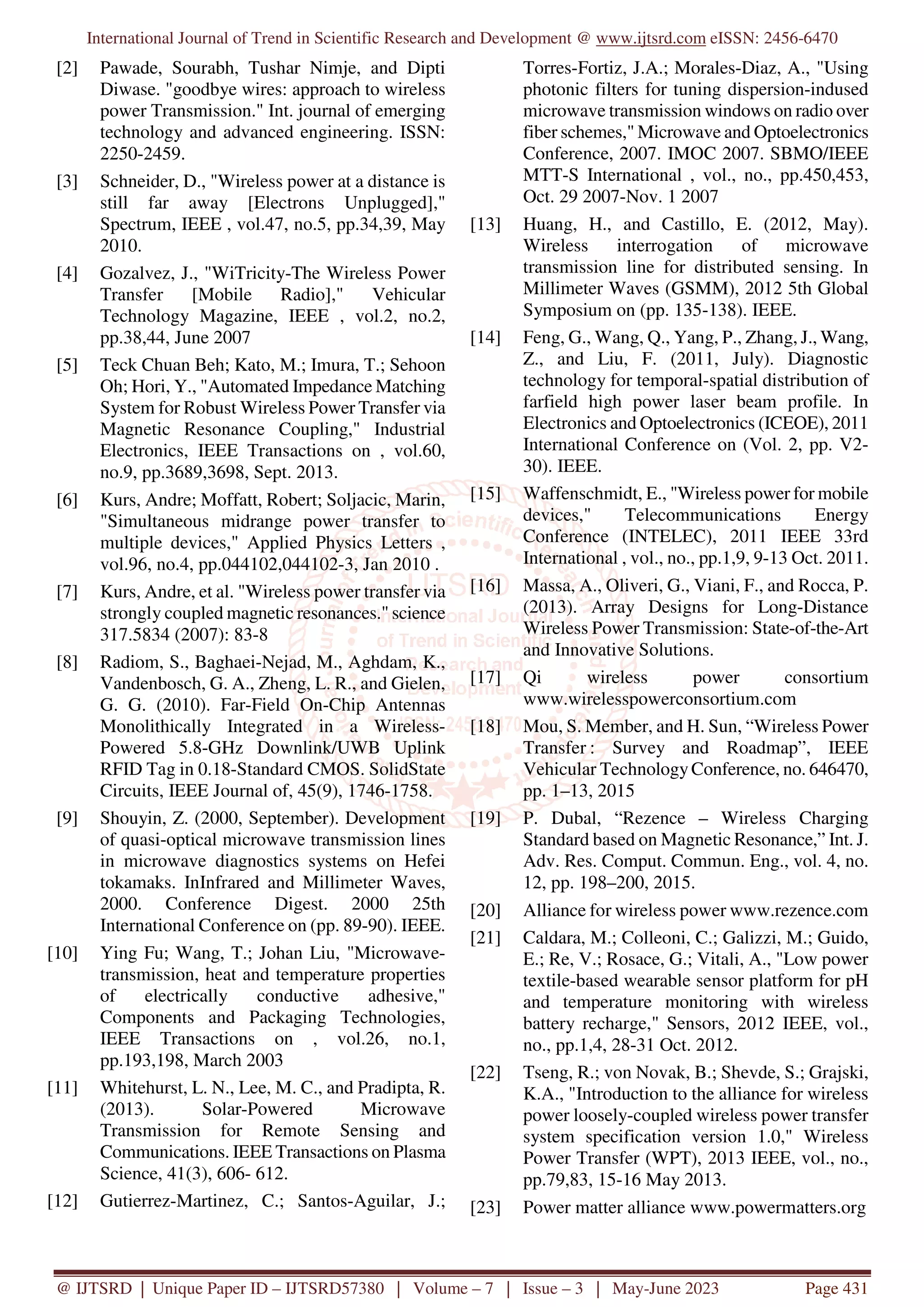 International Journal of Trend in Scientific Research and Development @ www.ijtsrd.com eISSN: 2456-6470
@ IJTSRD | Unique Paper ID – IJTSRD57380 | Volume – 7 | Issue – 3 | May-June 2023 Page 431
[2] Pawade, Sourabh, Tushar Nimje, and Dipti
Diwase. "goodbye wires: approach to wireless
power Transmission." Int. journal of emerging
technology and advanced engineering. ISSN:
2250-2459.
[3] Schneider, D., "Wireless power at a distance is
still far away [Electrons Unplugged],"
Spectrum, IEEE , vol.47, no.5, pp.34,39, May
2010.
[4] Gozalvez, J., "WiTricity-The Wireless Power
Transfer [Mobile Radio]," Vehicular
Technology Magazine, IEEE , vol.2, no.2,
pp.38,44, June 2007
[5] Teck Chuan Beh; Kato, M.; Imura, T.; Sehoon
Oh; Hori, Y., "Automated Impedance Matching
System for Robust Wireless Power Transfer via
Magnetic Resonance Coupling," Industrial
Electronics, IEEE Transactions on , vol.60,
no.9, pp.3689,3698, Sept. 2013.
[6] Kurs, Andre; Moffatt, Robert; Soljacic, Marin,
"Simultaneous midrange power transfer to
multiple devices," Applied Physics Letters ,
vol.96, no.4, pp.044102,044102-3, Jan 2010 .
[7] Kurs, Andre, et al. "Wireless power transfer via
strongly coupled magnetic resonances." science
317.5834 (2007): 83-8
[8] Radiom, S., Baghaei-Nejad, M., Aghdam, K.,
Vandenbosch, G. A., Zheng, L. R., and Gielen,
G. G. (2010). Far-Field On-Chip Antennas
Monolithically Integrated in a Wireless-
Powered 5.8-GHz Downlink/UWB Uplink
RFID Tag in 0.18-Standard CMOS. SolidState
Circuits, IEEE Journal of, 45(9), 1746-1758.
[9] Shouyin, Z. (2000, September). Development
of quasi-optical microwave transmission lines
in microwave diagnostics systems on Hefei
tokamaks. InInfrared and Millimeter Waves,
2000. Conference Digest. 2000 25th
International Conference on (pp. 89-90). IEEE.
[10] Ying Fu; Wang, T.; Johan Liu, "Microwave-
transmission, heat and temperature properties
of electrically conductive adhesive,"
Components and Packaging Technologies,
IEEE Transactions on , vol.26, no.1,
pp.193,198, March 2003
[11] Whitehurst, L. N., Lee, M. C., and Pradipta, R.
(2013). Solar-Powered Microwave
Transmission for Remote Sensing and
Communications. IEEE Transactions on Plasma
Science, 41(3), 606- 612.
[12] Gutierrez-Martinez, C.; Santos-Aguilar, J.;
Torres-Fortiz, J.A.; Morales-Diaz, A., "Using
photonic filters for tuning dispersion-indused
microwave transmission windows on radio over
fiber schemes," Microwave and Optoelectronics
Conference, 2007. IMOC 2007. SBMO/IEEE
MTT-S International , vol., no., pp.450,453,
Oct. 29 2007-Nov. 1 2007
[13] Huang, H., and Castillo, E. (2012, May).
Wireless interrogation of microwave
transmission line for distributed sensing. In
Millimeter Waves (GSMM), 2012 5th Global
Symposium on (pp. 135-138). IEEE.
[14] Feng, G., Wang, Q., Yang, P., Zhang, J., Wang,
Z., and Liu, F. (2011, July). Diagnostic
technology for temporal-spatial distribution of
farfield high power laser beam profile. In
Electronics and Optoelectronics (ICEOE), 2011
International Conference on (Vol. 2, pp. V2-
30). IEEE.
[15] Waffenschmidt, E., "Wireless power for mobile
devices," Telecommunications Energy
Conference (INTELEC), 2011 IEEE 33rd
International , vol., no., pp.1,9, 9-13 Oct. 2011.
[16] Massa, A., Oliveri, G., Viani, F., and Rocca, P.
(2013). Array Designs for Long-Distance
Wireless Power Transmission: State-of-the-Art
and Innovative Solutions.
[17] Qi wireless power consortium
www.wirelesspowerconsortium.com
[18] Mou, S. Member, and H. Sun, “Wireless Power
Transfer : Survey and Roadmap”, IEEE
Vehicular TechnologyConference, no. 646470,
pp. 1–13, 2015
[19] P. Dubal, “Rezence – Wireless Charging
Standard based on Magnetic Resonance,” Int. J.
Adv. Res. Comput. Commun. Eng., vol. 4, no.
12, pp. 198–200, 2015.
[20] Alliance for wireless power www.rezence.com
[21] Caldara, M.; Colleoni, C.; Galizzi, M.; Guido,
E.; Re, V.; Rosace, G.; Vitali, A., "Low power
textile-based wearable sensor platform for pH
and temperature monitoring with wireless
battery recharge," Sensors, 2012 IEEE, vol.,
no., pp.1,4, 28-31 Oct. 2012.
[22] Tseng, R.; von Novak, B.; Shevde, S.; Grajski,
K.A., "Introduction to the alliance for wireless
power loosely-coupled wireless power transfer
system specification version 1.0," Wireless
Power Transfer (WPT), 2013 IEEE, vol., no.,
pp.79,83, 15-16 May 2013.
[23] Power matter alliance www.powermatters.org
 