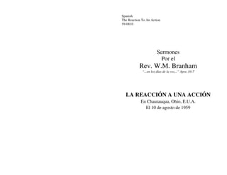 Spanish
The Reaction To An Action
59-0810




                       Sermones
                         Por el
           Rev. W.M. Branham
             “...en los días de la voz...” Apoc.10:7




  LA REACCIÓN A UNA ACCIÓN
            En Chautauqua, Ohio, E.U.A.
              El 10 de agosto de 1959
 