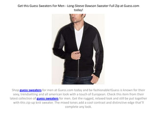 Get this Guess Sweaters For Men - Long-Sleeve Dawson Sweater Full Zip at Guess.com
                                           today!




  Shop guess sweaters for men at Guess.com today and be fashionable!Guess is known for their
   sexy, trendsetting and all american look with a touch of European. Check this item from their
latest collection of guess sweaters for men. Get the rugged, relaxed look and still be put together
   with this zip-up knit sweater. The mixed tones add a cool contrast and distinctive edge that’ll
                                         complete any look.
 