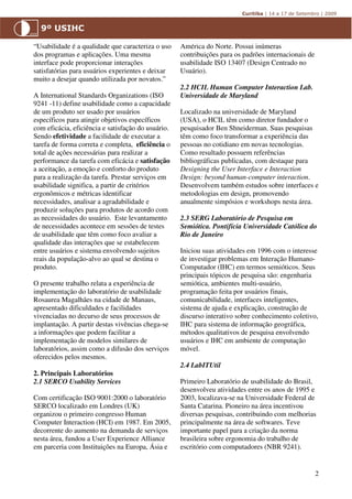 “Usabilidade é a qualidade que caracteriza o uso    América do Norte. Possui inúmeras
dos programas e aplicações. Uma mesma               contribuições para os padrões internacionais de
interface pode proporcionar interações              usabilidade ISO 13407 (Design Centrado no
satisfatórias para usuários experientes e deixar    Usuário).
muito a desejar quando utilizada por novatos.”
                                                    2.2 HCIL Human Computer Interaction Lab.
A International Standards Organizations (ISO        Universidade de Maryland
9241 -11) define usabilidade como a capacidade
de um produto ser usado por usuários                Localizado na universidade de Maryland
específicos para atingir objetivos específicos      (USA), o HCIL têm como diretor fundador o
com eficácia, eficiência e satisfação do usuário.   pesquisador Ben Shneiderman. Suas pesquisas
Sendo efetividade a facilidade de executar a        têm como foco transformar a experiência das
tarefa de forma correta e completa, eficiência o    pessoas no cotidiano em novas tecnologias.
total de ações necessárias para realizar a          Como resultado possuem referências
performance da tarefa com eficácia e satisfação     bibliográficas publicadas, com destaque para
a aceitação, a emoção e conforto do produto         Designing the User Interface e Interaction
para a realização da tarefa. Prestar serviços em    Design: beyond human-computer interaction.
usabilidade significa, a partir de critérios        Desenvolvem também estudos sobre interfaces e
ergonômicos e métricas identificar                  metodologias em design, promovendo
necessidades, analisar a agradabilidade e           anualmente simpósios e workshops nesta área.
produzir soluções para produtos de acordo com
as necessidades do usuário. Este levantamento       2.3 SERG Laboratório de Pesquisa em
de necessidades acontece em sessões de testes       Semiótica. Pontifícia Universidade Católica do
de usabilidade que têm como foco avaliar a          Rio de Janeiro
qualidade das interações que se estabelecem
entre usuários e sistema envolvendo sujeitos        Iniciou suas atividades em 1996 com o interesse
reais da população-alvo ao qual se destina o        de investigar problemas em Interação Humano-
produto.                                            Computador (IHC) em termos semióticos. Seus
                                                    principais tópicos de pesquisa são: engenharia
O presente trabalho relata a experiência de         semiótica, ambientes multi-usuário,
implementação do laboratório de usabilidade         programação feita por usuários finais,
Rosaurea Magalhães na cidade de Manaus,             comunicabilidade, interfaces inteligentes,
apresentado dificuldades e facilidades              sistema de ajuda e explicação, construção de
vivenciadas no decurso de seus processos de         discurso interativo sobre conhecimento coletivo,
implantação. A partir destas vivências chega-se     IHC para sistema de informação geográfica,
a informações que podem facilitar a                 métodos qualitativos de pesquisa envolvendo
implementação de modelos similares de               usuários e IHC em ambiente de computação
laboratórios, assim como a difusão dos serviços     móvel.
oferecidos pelos mesmos.
                                                    2.4 LabITUtil
2. Principais Laboratórios
2.1 SERCO Usability Services                        Primeiro Laboratório de usabilidade do Brasil,
                                                    desenvolveu atividades entre os anos de 1995 e
Com certificação ISO 9001:2000 o laboratório        2003, localizava-se na Universidade Federal de
SERCO localizado em Londres (UK)                    Santa Catarina. Pioneiro na área incentivou
organizou o primeiro congresso Human                diversas pesquisas, contribuindo com melhorias
Computer Interaction (HCI) em 1987. Em 2005,        principalmente na área de softwares. Teve
decorrente do aumento na demanda de serviços        importante papel para a criação da norma
nesta área, fundou a User Experience Alliance       brasileira sobre ergonomia do trabalho de
em parceria com Instituições na Europa, Ásia e      escritório com computadores (NBR 9241).


                                                                                                      2
 