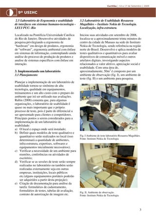 2.5 Laboratório de Ergonomia e usabilidade        3.2 Laboratório de Usabilidade Rosaurea
de interfaces em sistemas humano-tecnologia -      Magalhães – Instituto Nokia de Tecnologia.
LEUI PUC- Rio                                      Localização, infra-estrutura.

Localizado na Pontifícia Universidade Católica     Iniciou suas atividades em setembro de 2008,
do Rio de Janeiro. Desenvolve atividades de        localiza-se a aproximadamente trinta minutos do
pesquisa privilegiando a ergonomia de              centro da cidade de Manaus na sede do Instituto
“hardware” em design de produtos, ergonomia        Nokia de Tecnologia, sendo referência na região
de “software”, ergonomia ambiental com ênfase      norte do Brasil. Desenvolve e aplica modelos de
em sistemas de informação, contemplando ainda      testes qualitativos e quantitativos para avaliar
análise do processo de produção de produtos e      dispositivos de comunicação móvel e outros
analise de sistemas específicos com ênfase em      artefatos digitais, investigando aspectos
interação.                                         relacionados a valor afetivo, apreciação social e
                                                   usabilidade. Com uma área de,
3. Implementando um laboratório                    aproximadamente, 50m2 é composto por um
3.1 Planejamento                                   ambiente de observação (fig. I), um ambiente de
                                                   teste (fig. II) e um ambiente para pesquisa.
Planejar a implementação de um laboratório de
usabilidade tornou-se sinônimo de alta
tecnologia, qualidade em equipamentos,
treinamentos e um alto custo com o preparo do
ambiente que irá ser utilizado nas avaliações.
Rubin (2008) comenta que, para algumas
organizações, o laboratório de usabilidade é
quase ou mais importante que o próprio
processo de teste, pois é parte do diferencial a
ser apresentado para clientes e competidores.
Principais pontos a serem considerados para a
implementação de um laboratório de
usabilidade:
a) O local e espaço onde será instalado;
b) Definir quais modelos de teste qualitativo e
    quantitativo serão realizados no local (isso   Fig. I Ambiente de teste laboratório Rosaurea Magalhães.
                                                   Fonte: Instituto Nokia de Tecnologia
    determinará a quantidade de ambientes,
    infra-estrutura, expertises, softwares e
    equipamentos inicialmente necessários);
c) Verificar a necessidade de um ambiente para
    reuniões, conferências ou atividades de
    escritório;
d) Verificar se as sessões de teste serão sempre
    realizadas no laboratório ou também serão
    realizadas externamente seja em outras
    empresas, instituições, locais públicos
    etc.(alguns equipamentos portáteis poderão
    ser adquiridos a partir desta projeção);
e) Criação de documentação para análise da
    tarefa: formulários de cadastramento,
    formulários de testes, tabelas de avaliação,
                                                   Fig. II. Ambiente de observação.
    contrato de autorização de imagem etc.         Fonte: Instituto Nokia de Tecnologia




                                                                                                          3
 