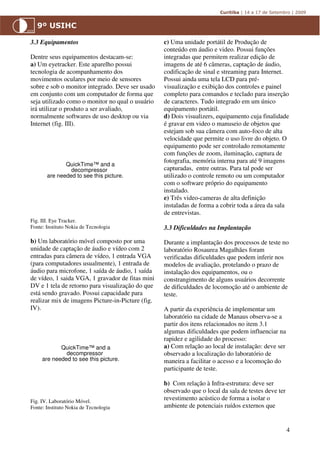 3.3 Equipamentos                                   c) Uma unidade portátil de Produção de
                                                   conteúdo em áudio e video. Possui funções
Dentre seus equipamentos destacam-se:              integradas que permitem realizar edição de
a) Um eyetracker. Este aparelho possui             imagens de até 6 câmeras, captação de áudio,
tecnologia de acompanhamento dos                   codificação de sinal e streaming para Internet.
movimentos oculares por meio de sensores           Possui ainda uma tela LCD para pré-
sobre e sob o monitor integrado. Deve ser usado    visualização e exibição dos controles e painel
em conjunto com um computador de forma que         completo para comandos e teclado para inserção
seja utilizado como o monitor no qual o usuário    de caracteres. Tudo integrado em um único
irá utilizar o produto a ser avaliado,             equipamento portátil.
normalmente softwares de uso desktop ou via        d) Dois visualizers, equipamento cuja finalidade
Internet (fig. III).                               é gravar em video o manuseio de objetos que
                                                   estejam sob sua câmera com auto-foco de alta
                                                   velocidade que permite o uso livre do objeto. O
                                                   equipamento pode ser controlado remotamente
                                                   com funções de zoom, iluminação, captura de
                                                   fotografia, memória interna para até 9 imagens
              QuickTime™ and a
                decompressor                       capturadas, entre outras. Para tal pode ser
       are needed to see this picture.             utilizado o controle remoto ou um computador
                                                   com o software próprio do equipamento
                                                   instalado.
                                                   e) Três video-cameras de alta definição
                                                   instaladas de forma a cobrir toda a área da sala
                                                   de entrevistas.
Fig. III. Eye Tracker.
Fonte: Instituto Nokia de Tecnologia               3.3 Dificuldades na Implantação

b) Um laboratório móvel composto por uma           Durante a implantação dos processos de teste no
unidade de captação de áudio e vídeo com 2         laboratório Rosaurea Magalhães foram
entradas para câmera de vídeo, 1 entrada VGA       verificadas dificuldades que podem inferir nos
(para computadores usualmente), 1 entrada de       modelos de avaliação, protelando o prazo de
áudio para microfone, 1 saída de áudio, 1 saída    instalação dos equipamentos, ou o
de vídeo, 1 saida VGA, 1 gravador de fitas mini    constrangimento de alguns usuários decorrente
DV e 1 tela de retorno para visualização do que    de dificuldades de locomoção até o ambiente de
está sendo gravado. Possui capacidade para         teste.
realizar mix de imagens Picture-in-Picture (fig.
IV).                                               A partir da experiência de implementar um
                                                   laboratório na cidade de Manaus observa-se a
                                                   partir dos itens relacionados no item 3.1
                                                   algumas dificuldades que podem influenciar na
                                                   rapidez e agilidade do processo:
            QuickTime™ and a                       a) Com relação ao local de instalação: deve ser
              decompressor                         observado a localização do laboratório de
     are needed to see this picture.               maneira a facilitar o acesso e a locomoção do
                                                   participante de teste.

                                                   b) Com relação à Infra-estrutura: deve ser
                                                   observado que o local da sala de testes deve ter
Fig. IV. Laboratório Móvel.
                                                   revestimento acústico de forma a isolar o
Fonte: Instituto Nokia de Tecnologia               ambiente de potenciais ruídos externos que


                                                                                                      4
 