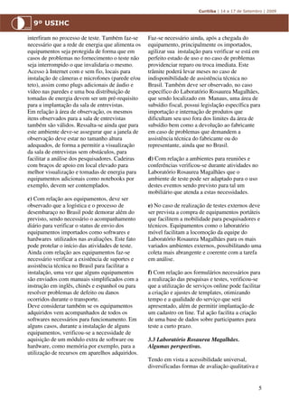 interfiram no processo de teste. Também faz-se     Faz-se necessário ainda, após a chegada do
necessário que a rede de energia que alimenta os   equipamento, principalmente os importados,
equipamentos seja protegida de forma que em        agilizar sua instalação para verificar se está em
casos de problemas no fornecimento o teste não     perfeito estado de uso e no caso de problemas
seja interrompido o que invalidaria o mesmo.       providenciar reparo ou troca imediata. Este
Acesso à Internet com e sem fio, locais para       trâmite poderá levar meses no caso de
instalação de câmeras e microfones (parede e/ou    indisponibilidade de assistência técnica no
teto), assim como plugs adicionais de áudio e      Brasil. Também deve ser observado, no caso
vídeo nas paredes e uma boa distribuição de        específico do Laboratório Rosaurea Magalhães,
tomadas de energia devem ser um pré-requisito      que sendo localizado em Manaus, uma área de
para a implantação da sala de entrevistas.         subsídio fiscal, possui legislação específica para
Em relação à área de observação, os mesmos         importação e internação de produtos que
itens observados para a sala de entrevistas        dificultam seu uso fora dos limites da área de
também são válidos. Ressalta-se ainda que para     subsídio bem como a devolução ao fabricante
este ambiente deve-se assegurar que a janela de    em caso de problemas que demandem a
observação deve estar no tamanho altura            assistência técnica do fabricante ou do
adequados, de forma a permitir a visualização      representante, ainda que no Brasil.
da sala de entrevistas sem obstáculos, para
facilitar a análise dos pesquisadores. Cadeiras    d) Com relação a ambientes para reuniões e
com braços de apoio em local elevado para          conferências verificou-se durante atividades no
melhor visualização e tomadas de energia para      Laboratório Rosaurea Magalhães que o
equipamentos adicionais como notebooks por         ambiente de teste pode ser adaptado para o uso
exemplo, devem ser contemplados.                   destes eventos sendo previsto para tal um
                                                   mobiliário que atenda a estas necessidades.
c) Com relação aos equipamentos, deve ser
observado que a logística e o processo de          e) No caso de realização de testes externos deve
desembaraço no Brasil pode demorar além do         ser prevista a compra de equipamentos portáteis
previsto, sendo necessário o acompanhamento        que facilitem a mobilidade para pesquisadores e
diário para verificar o status de envio dos        técnicos. Equipamentos como o laboratório
equipamentos importados como softwares e           móvel facilitam a locomoção da equipe do
hardwares utilizados nas avaliações. Este fato     Laboratório Rosaurea Magalhães para os mais
pode protelar o início das atividades de teste.    variados ambientes externos, possibilitando uma
Ainda com relação aos equipamentos faz-se          coleta mais abrangente e coerente com a tarefa
necessário verificar a existência de suportes e    em análise.
assistência técnica no Brasil para facilitar a
instalação, uma vez que alguns equipamentos        f) Com relação aos formulários necessários para
são enviados com manuais simplificados com a       a realização das pesquisas e testes, verificou-se
instrução em inglês, chinês e espanhol ou para     que a utilização de serviços online pode facilitar
resolver problemas de defeito ou danos             a criação e ajustes de templates, otimizando
ocorridos durante o transporte.                    tempo e a qualidade do serviço que será
Deve considerar também se os equipamentos          apresentado, além de permitir implantação de
adquiridos vem acompanhados de todos os            um cadastro on line. Tal ação facilita a criação
softwares necessários para funcionamento. Em       de uma base de dados sobre participantes para
alguns casos, durante a instalação de alguns       teste a curto prazo.
equipamentos, verificou-se a necessidade de
aquisição de um módulo extra de software ou        3.3 Laboratório Rosaurea Magalhães.
hardware, como memória por exemplo, para a         Algumas perspectivas.
utilização de recursos em aparelhos adquiridos.
                                                   Tendo em vista a acessibilidade universal,
                                                   diversificadas formas de avaliação qualitativa e


                                                                                                      5
 