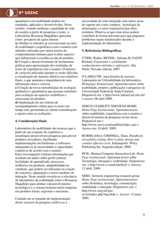 quantitativa em usabilidade podem ser                 necessidade de estar integrado com outras áreas
estudadas, aplicadas e desenvolvidas. Neste           de suporte tais como compras, tecnologia da
sentido, visando melhorar a qualidade de vida         informação e o setor responsável por infra-
do usuário a partir de pesquisas e testes o           estrutura. Observa-se que estas áreas podem
Laboratório Rosaurea Magalhães apresenta              contribuir de forma relevante para que pequenos
como prospecto de ações futuras:                      problemas sejam minimizados durante a
a) Alinhar os métodos já convencionais na área        implementação do laboratório.
de usabilidade e experiência com o usuário com
métodos utilizados por outras teorias do              5. Referências Bibliográficas
comportamento humano para avaliar aspectos
que influenciem a escolha ou não do produto;          CYBIS, Walter; BETIOL, Adriana H; FAUST
b) Criação e desenvolvimento de ferramentas           Richard. Ergonomia e usabilidade:
gráficas para apresentação dos resultados de          conhecimentos métodos e aplicações. São
testes de experiência com o usuário. O número         Paulo: Novatec editora, 2007.
de variáveis utilizadas durante os testes dificulta
a visualização de maneira objetiva nos relatórios     O LABILUTIL, uma história de sucesso.
finais, o que aumenta a importância de uma            Laboratório de Utilizabilidade da Informática .
informação clara e concisa;                           Homepage Institucional. Apresenta textos sobre
c) Criação de novas metodologias de avaliação         usabilidade, projetos, publicações e pesquisas da
qualitativa e quantitativa que possam contribuir      Universidade Federal de Santa Catarina.
para avaliação de aspectos simbólicos e               Disponível em: < http://www.labiutil.inf.ufsc.br/
emocionais do produto;                                > acesso: 08 abril 2009.
d) Implantação de um sistema de
acompanhamento online para os testes em               SERCO USABILITY SERVICES HOME.
tempo real, permitindo ao cliente considerações       Home Page Institucional. Apresenta textos
e ajustes entre as avaliações.                        sobre usabilidade, experiência com o usuário e
                                                      desenvolvimento de pesquisas nestas áreas.
4. Considerações finais                               Disponível em <
                                                      http://www.serco.com/usability/index.asp >.
Laboratórios de usabilidade são recursos que a        Acesso em: 10 abril. 2009.
partir de um conjunto de expertises e
tecnologias desenvolvem pesquisas para prover         RUBIM, Jefrey; CHISNELL, Dana. Handbook
produtos inovadores, facilitando                      of usability testing. How to plan, design and
implementações em hardwares e softwares               conduct effective tests. Indianapolis: Wiley
adequando-os às necessidades e capacidades            Publishing Inc. Segunda edição, 2008.
cognitivas de acordo com o usuário.
Estas investigações coletam informações que           HCIL. Human Computer Interaction Lab. Home
resultam em dados sobre perfil cultural,              Page institucional. Apresenta textos sobre
facilidades de aprendizado, processos,                Tecnologia, interação e usabilidade. Disponíveis
melhorias em produtos, adaptabilidade no              em: < http://www.cs.umd.edu/hcil/ >. Acesso:
cotidiano, que podem ser utilizadas na criação        12 abril. 2009.
de conceitos, adequações e novos modelos de
interação. Neste sentido ressalta-se a relevância     SERG. Semiotic engineering research group.
de laboratórios de usabilidade como o Rosaurea        Home Page institucional. Apresenta textos
Magalhães para alinhar o desenvolvimento              sobre Semiótica, tecnologia, comunicação,
tecnológico e o sistema homem-tarefa-máquina,         usabilidade e interação. Disponíveis em: <
em produtos locais, regionais e nacionais.            http://www.serg.inf.puc-
                                                      rio.br/index.php?lng=br& >. Acesso: 12 maio.
Contudo em se tratando de implementação               2009.
destes recursos de pesquisa verifica-se a


                                                                                                       6
 