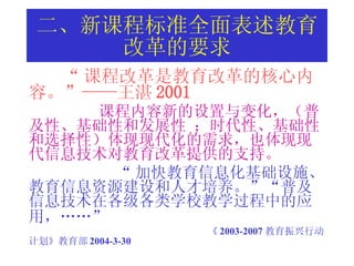 二、新课程标准全面表述教育改革的要求 “ 课程改革是教育改革的核心内容。”——王湛 2001 课程内容新的设置与变化，（普及性、基础性和发展性 ；时代性、基础性和选择性）体现现代化的需求，也体现现代信息技术对教育改革提供的支持。 “ 加快教育信息化基础设施、教育信息资源建设和人才培养。”“普及信息技术在各级各类学校教学过程中的应用，……”   《 2003-2007 教育振兴行动计划》教育部 2004-3-30 