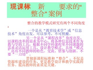 三、体现新课标要求的“整合”案例 整合的教学模式研究有两个不同角度： 一个是从“教育技术学”或“信息技术”角度出发。可以参考，不可照搬。 另一个是从“课程改革”角度出发，以课程改革的需求为中心，将各种信息技术作为教与学的工具，根据不同学科课程里不同课题的需求灵活运用工具，设计教学模式。具体“模式”还有不同教师的特色。交流、借鉴与创新。不要“一刀切”。 贯彻新课程标准和“整合”，不仅是资源库建设的任务，更是教学设计和教学实践的任务。提高教师的素质是关键。 