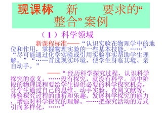三、体现新课标要求的“整合”案例 （ 1 ）科学领域 新课程标准—— “认识实验在物理学中的地位和作用，掌握物理实验的一些基本技能，……”“尽可能通过化学实验或引用实验事实帮助学生理解。”“……首选现实环境，使学生身临其境、亲自动手。”   —— “ 经历科学探究过程，认识科学探究的意义，……没有探究，就没有科学。高中阶段的物理课程要给学生提供必要的科学探究机会，让学生通过自己的思维、动手实验、查阅文献等，体验探究过程的曲折和乐趣，发展科学探究的能力，增强对科学探究的理解。……把探究活动的方式引向多样化，……”   