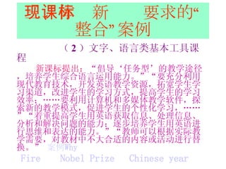 三、体现新课标要求的“整合”案例 （ 2 ）文字、语言类基本工具课程 新课标提出： “倡导‘任务型’的教学途径，培养学生综合语言运用能力。”“要充分利用现代教育技术，开发英语教学资源，拓宽学生学习渠道，改进学生的学习方式，提高学生的学习效率；……要利用计算机和多媒体教学软件，探索新的教学模式，促进学生的个性化学习，……”“着重提高学生用英语获取信息、处理信息、分析和解决问题的能力；逐步培养学生用英语进行思维和表达的能力。”“教师可以根据实际教学需要，对教材中不大合适的内容或活动进行替换。”  案例 Why Fire   Nobel Prize   Chinese year 