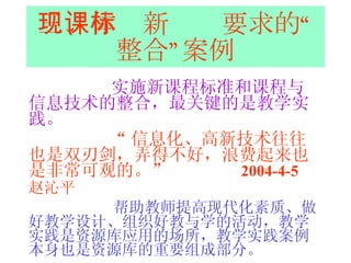 三、体现新课标要求的“整合”案例 实施新课程标准和课程与信息技术的整合，最关键的是教学实践。 “ 信息化、高新技术往往也是双刃剑，弄得不好，浪费起来也是非常可观的。”  2004-4-5  赵沁平   帮助教师提高现代化素质、做好教学设计、组织好教与学的活动，教学实践是资源库应用的场所，教学实践案例本身也是资源库的重要组成部分。 