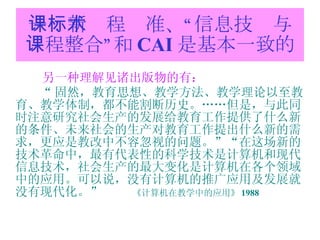 一：新课程标准、“信息技术与课程整合”和 CAI 是基本一致的 另一种理解见诸出版物的有： “ 固然，教育思想、教学方法、教学理论以至教育、教学体制，都不能割断历史。……但是，与此同时注意研究社会生产的发展给教育工作提供了什么新的条件、未来社会的生产对教育工作提出什么新的需求，更应是教改中不容忽视的问题。”“在这场新的技术革命中，最有代表性的科学技术是计算机和现代信息技术，社会生产的最大变化是计算机在各个领域中的应用。可以说，没有计算机的推广应用及发展就没有现代化。”  《计算机在教学中的应用》 1988 