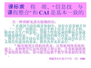 一：新课程标准、“信息技术与课程整合”和 CAI 是基本一致的 另一种理解见诸出版物的有： “ 在我国当前的教育体制中，却存在着忽视差异，‘一刀切’的做法，这是不利于培养大量人才的。随着社会生产的发展，忽视个性所造成的弊病会暴露得越来越明显。”“目前我国的教学内容、教学方式、教学方法和手段以至教学体制，已不能适应社会主义现代化建设的要求，教育改革实在必行。”   “ 随着微型计算机的普及，计算机网络系统的建立，各种教学信息库的建立和完善，计算机辅助教学系统的系列化，很可能引起整个教学体系新的变化”。 《计算机在教学中的应用》 1988 