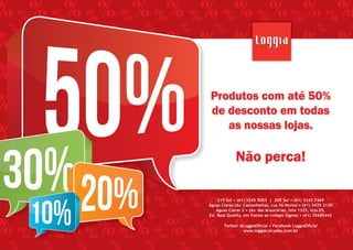 Produtos com até 50%
de desconto em todas
as nossas lojas.

Não perca!
215 Sul • (61) 3245 5003 | 205 Sul • (61) 3242 7469
215 Sul (61) 3245 5003
205 Sul • (61) 3242 7469
Águas Claras•(Av. Castanheiras,|rua 36 Norte) • (61) 3435 2130
Águas Claras (Av. 2 • (Av. das Araucárias, lote 1325, loja 05,
Castanheiras, rua 36 Norte) • (61) 3435 2130
Águas Claras
Ed.ÁguasQuality,2em(Av. das ao colégio Sigma) • (61) 35685442
Real Claras • frente Araucárias, lote 1325, loja 05,

Ed. Real Quality, em frente ao colégio Sigma) • (61) 35685442
Twitter @LoggiaOﬁcial • Facebook LoggiaOﬁcial
www.loggiacalcados.com.br
Twitter @LoggiaOﬁcial • Facebook LoggiaOﬁcial
www.loggiacalcados.com.br

 