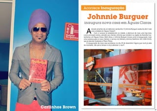 Acontece Inauguração

Johnnie Burguer

inaugura nova casa em Águas Claras

A

tenção amantes de um delicioso sanduíche: O Johnnie Burguer acaba de abrir mais
uma unidade em Águas Claras!!!
Com o sucesso já estabelecido na cidade, a abertura de mais uma loja teve,
como principal motivo, atender aos clientes Johnnie que residem na região da Avenida Castanheiras, em Águas Claras. Além disso, o Johnnie Burguer trouxe, junto à inauguração, mais
uma surpresa para os seus clientes: o serviço do Delivery Johnnie (telefone: (61) 3264-0110),
que já atendia Sudoeste e Plano Piloto.
A inauguração da nova casa aconteceu no dia 29 de dezembro! Agora que você já sabe
da novidade, não perca tempo e vá já saborear o seu!!!

Carlinhos Brown

27

 