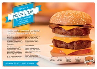 ça
onhe
C

a

OJA
VA L iras
NO tanhe
as
Av. C frente ao .
ê
em ing Qu
p
Shop

Temos muitas novidades pra contar.
Uma mais deliciosa que a outra.
Em tão pouco tempo de
existência, o Johnnie já vem
recebendo a aceitação do
criterioso público brasiliense
de maneira surpreendente. E,
por isso, anunciamos o nosso
crescimento.
Nos últimos meses ampliamos
o cardápio, elaboramos o
almoço executivo, criamos
ofertas para as crianças e
emplacamos o tão badalado
Rodízio de Burgers Johnnie.
E, pra completar essa fase,
também abrimos uma nova

loja, em frente ao Shopping
Quê, em Águas Claras.
Agora são 4 lojas no DF,
com o ambiente moderno
e confortável que você já
conhece.
E não para por aí.

VERY
ELI

D

-0110
3264anheiras
t
as
Av. C frente ao .
ê
em ing Qu
p
Shop

Também implementamos o
Delivery: você pode saborear
nosso suculento cardápio sem
sair de casa.
Conviver diariamente com o
Super Johnnie deu nisso,
essa mania de querer crescer.

DELIVERY ÁGUAS CLARAS 3264-0110

210 sul
Delivery
3242-9117

Sudoeste
Delivery
3797-5007

Águas Claras
Araucárias
Delivery
3264-0110

Águas Claras
Castanheiras
Delivery
3264-0110

 