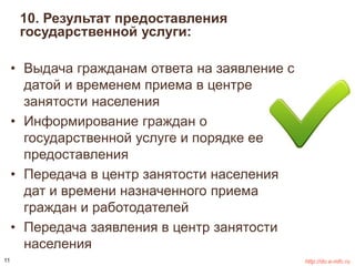 10. Результат предоставления 
государственной услуги: 
• Выдача гражданам ответа на заявление с 
датой и временем приема в центре 
занятости населения 
• Информирование граждан о 
государственной услуге и порядке ее 
предоставления 
• Передача в центр занятости населения 
дат и времени назначенного приема 
граждан и работодателей 
• Передача заявления в центр занятости 
населения 
11 http://do.e-mfc.ru 
 