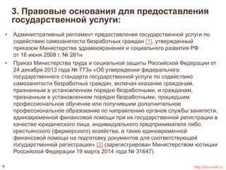 3. Правовые основания для предоставления 
государственной услуги: 
• Административный регламент предоставления государственной услуги по 
содействию самозанятости безработных граждан [1], утвержденный 
приказом Министерства здравоохранения и социального развития РФ 
от 16 июня 2008 г. № 281н 
• Приказ Министерства труда и социальной защиты Российской Федерации от 
24 декабря 2013 года № 773н «Об утверждении федерального 
государственного стандарта государственной услуги по содействию 
самозанятости безработных граждан, включая оказание гражданам, 
признанным в установленном порядке безработными, и гражданам, 
признанным в установленном порядке безработными, прошедшим 
профессиональное обучение или получившим дополнительное 
профессиональное образование по направлению органов службы занятости, 
единовременной финансовой помощи при их государственной регистрации в 
качестве юридического лица, индивидуального предпринимателя либо 
крестьянского (фермерского) хозяйства, а также единовременной 
финансовой помощи на подготовку документов для соответствующей 
государственной регистрации» [2] (зарегистрирован Министерством юстиции 
Российской Федерации 19 марта 2014 года № 31647) 
4 http://do.e-mfc.ru 
 