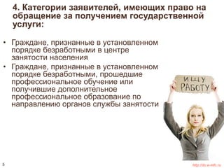 4. Категории заявителей, имеющих право на 
обращение за получением государственной 
услуги: 
• Граждане, признанные в установленном 
порядке безработными в центре 
занятости населения 
• Граждане, признанные в установленном 
порядке безработными, прошедшие 
профессиональное обучение или 
получившие дополнительное 
профессиональное образование по 
направлению органов службы занятости 
5 http://do.e-mfc.ru 
 