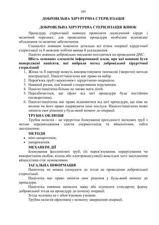 105 
ДОБРОВІЛЬНА ХІРУРГІЧНА СТЕРИЛІЗАЦІЯ 
ДОБРОВІЛЬНА ХІРУРГІЧНА СТЕРИЛІЗАЦІЯ ЖІНОК 
Процедуру стерилізації повинен проводити досвідчений хірург і 
медичний персонал; для проведення процедури необхідне відповідне 
обладнання та медичне забезпечення. 
Спеціаліст повинен пояснити детально всі етапи операції хірургічної 
стерилізації та її можливі побічні явища й ускладнення. 
Пацієнт повинен добровільно письмово погодитися на проведення ДХС. 
Шість основних елементів інформованої згоди, про які повинні бути 
попереджені пацієнти, які вибрали метод добровільної хірургічної 
стерилізації 
1. Жінка та її партнер можуть використовувати тимчасові (зворотні) методи 
контрацепції. Пацієнт/пацієнтка має право на вибір. 
2. Перев'язка труб і вазектомія є хірургічною операцією. 
3. Наявний ризик, пов’язаний з оперативним втручанням. 
4. Пацієнт/пацієнтка більше не зможе мати дітей. 
5. Передбачається, що ефект від цієї процедури буде постійним 
(незворотним). 
6. Пацієнт/пацієнтка має право відмовитися від цієї процедури, що ніяк не 
вплине на його право одержувати інші послуги. Пацієнт/пацієнтка може 
змінити своє рішення у будь-який момент до операції. 
ТРУБНА ОКЛЮЗІЯ 
Трубна оклюзія – це хірургічне блокування прохідності маткових труб з 
метою перешкоджання злиття сперматозоїда та яйцеклітини, тобто 
заплідненню. 
МЕТОДИ 
• міні-лапаротомія; 
• лапароскопія. 
МЕХАНІЗМ ДІЇ 
Блокування фаллопієвих труб, (їх перев’язування, перерізування чи 
використання скобок, кілець або електрокоагуляції) внаслідок чого запліднення 
яйцеклітини стає неможливим. 
ЗАГАЛЬНА ІНФОРМАЦІЯ 
Пацієнтку не можна спонукати до згоди на проведення добровільної 
стерилізації. 
Пацієнтка має право змінити своє рішення у будь-який момент до 
процедури. 
Пацієнтка повинна написати заяву або підписати стандартну форму 
добровільної згоди на процедуру до початку операції. 
Згода чоловіка не є обов’язковою умовою. 
Трубна оклюзія ефективна з моменту завершення операції. 
 