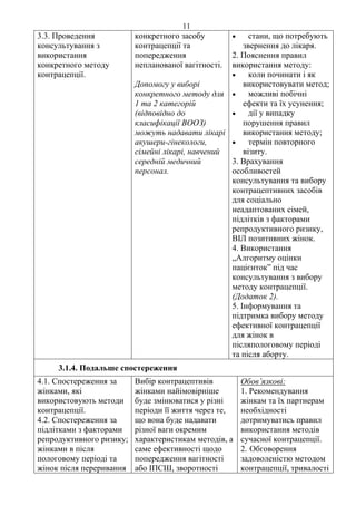11 
3.3. Проведення 
консультування з 
використання 
конкретного методу 
контрацепції. 
конкретного засобу 
контрацепції та 
попередження 
непланованої вагітності. 
Допомогу у виборі 
конкретного методу для 
1 та 2 категорій 
(відповідно до 
класифікації ВООЗ) 
можуть надавати лікарі 
акушери-гінекологи, 
сімейні лікарі, навчений 
середній медичний 
персонал. 
• стани, що потребують 
звернення до лікаря. 
2. Пояснення правил 
використання методу: 
• коли починати і як 
використовувати метод; 
• можливі побічні 
ефекти та їх усунення; 
• дії у випадку 
порушення правил 
використання методу; 
• термін повторного 
візиту. 
3. Врахування 
особливостей 
консультування та вибору 
контрацептивних засобів 
для соціально 
неадаптованих сімей, 
підлітків з факторами 
репродуктивного ризику, 
ВІЛ позитивних жінок. 
4. Використання 
„Алгоритму оцінки 
пацієнток” під час 
консультування з вибору 
методу контрацепції. 
(Додаток 2). 
5. Інформування та 
підтримка вибору методу 
ефективної контрацепції 
для жінок в 
післяпологовому періоді 
та після аборту. 
3.1.4. Подальше спостереження 
4.1. Спостереження за 
жінками, які 
використовують методи 
контрацепції. 
4.2. Спостереження за 
підлітками з факторами 
репродуктивного ризику; 
жінками в після 
пологовому періоді та 
жінок після переривання 
Вибір контрацептивів 
жінками найімовірніше 
буде змінюватися у різні 
періоди її життя через те, 
що вона буде надавати 
різної ваги окремим 
характеристикам методів, а 
саме ефективності щодо 
попередження вагітності 
або ІПСШ, зворотності 
Обов’язкові: 
1. Рекомендування 
жінкам та їх партнерам 
необхідності 
дотримуватись правил 
використання методів 
сучасної контрацепції. 
2. Обговорення 
задоволеністю методом 
контрацепції, тривалості 
 