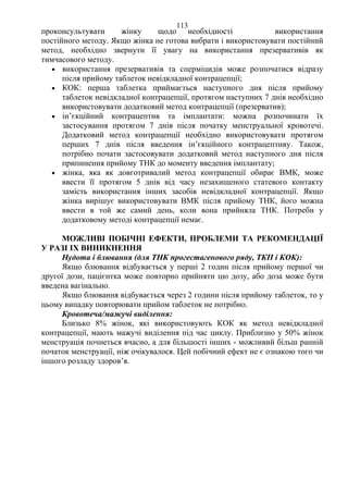 113 
проконсультувати жінку щодо необхідності використання 
постійного методу. Якщо жінка не готова вибрати і використовувати постійний 
метод, необхідно звернути її увагу на використання презервативів як 
тимчасового методу. 
• використання презервативів та сперміцидів може розпочатися відразу 
після прийому таблеток невідкладної контрацепції; 
• КОК: перша таблетка приймається наступного дня після прийому 
таблеток невідкладної контрацепції, протягом наступних 7 днів необхідно 
використовувати додатковий метод контрацепції (презерватив); 
• ін’єкційний контрацептив та імплантати: можна розпочинати їх 
застосування протягом 7 днів після початку менструальної кровотечі. 
Додатковий метод контрацепції необхідно використовувати протягом 
перших 7 днів після введення ін’єкційного контрацептиву. Також, 
потрібно почати застосовувати додатковий метод наступного дня після 
припинення прийому ТНК до моменту введення імплантату; 
• жінка, яка як довготривалий метод контрацепції обирає ВМК, може 
ввести її протягом 5 днів від часу незахищеного статевого контакту 
замість використання інших засобів невідкладної контрацепції. Якщо 
жінка вирішує використовувати ВМК після прийому ТНК, його можна 
ввести в той же самий день, коли вона прийняла ТНК. Потреби у 
додатковому методі контрацепції немає. 
МОЖЛИВІ ПОБІЧНІ ЕФЕКТИ, ПРОБЛЕМИ ТА РЕКОМЕНДАЦІЇ 
У РАЗІ ІХ ВИНИКНЕННЯ 
Нудота і блювання (для ТНК прогестагенового ряду, ТКП і КОК): 
Якщо блювання відбувається у перші 2 годин після прийому першої чи 
другої дози, пацієнтка може повторно прийняти цю дозу, або доза може бути 
введена вагінально. 
Якщо блювання відбувається через 2 години після прийому таблеток, то у 
цьому випадку повторювати прийом таблеток не потрібно. 
Кровотеча/мажучі виділення: 
Близько 8% жінок, які використовують КОК як метод невідкладної 
контрацепції, мають мажучі виділення під час циклу. Приблизно у 50% жінок 
менструація почнеться вчасно, а для більшості інших - можливий більш ранній 
початок менструації, ніж очікувалося. Цей побічний ефект не є ознакою того чи 
іншого розладу здоров’я. 
 