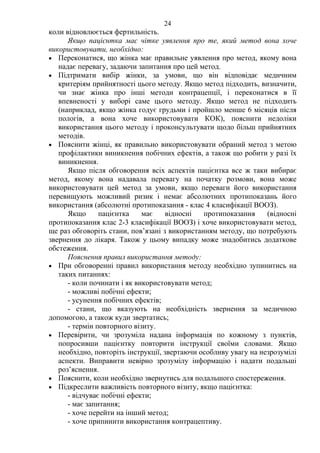 24 
коли відновлюється фертильність. 
Якщо пацієнтка має чітке уявлення про те, який метод вона хоче 
використовувати, необхідно: 
• Переконатися, що жінка має правильне уявлення про метод, якому вона 
надає перевагу, задаючи запитання про цей метод. 
• Підтримати вибір жінки, за умови, що він відповідає медичним 
критеріям прийнятності цього методу. Якщо метод підходить, визначити, 
чи знає жінка про інші методи контрацепції, і переконатися в її 
впевненості у виборі саме цього методу. Якщо метод не підходить 
(наприклад, якщо жінка годує грудьми і пройшло менше 6 місяців після 
пологів, а вона хоче використовувати КОК), пояснити недоліки 
використання цього методу і проконсультувати щодо більш прийнятних 
методів. 
• Пояснити жінці, як правильно використовувати обраний метод з метою 
профілактики виникнення побічних ефектів, а також що робити у разі їх 
виникнення. 
Якщо після обговорення всіх аспектів пацієнтка все ж таки вибирає 
метод, якому вона надавала перевагу на початку розмови, вона може 
використовувати цей метод за умови, якщо переваги його використання 
перевищують можливий ризик і немає абсолютних протипоказань його 
використання (абсолютні протипоказання - клас 4 класифікації ВООЗ). 
Якщо пацієнтка має відносні протипоказання (відносні 
протипоказання клас 2-3 класифікації ВООЗ) і хоче використовувати метод, 
ще раз обговоріть стани, пов’язані з використанням методу, що потребують 
звернення до лікаря. Також у цьому випадку може знадобитись додаткове 
обстеження. 
Пояснення правил використання методу: 
• При обговоренні правил використання методу необхідно зупинитись на 
таких питаннях: 
- коли починати і як використовувати метод; 
- можливі побічні ефекти; 
- усунення побічних ефектів; 
- стани, що вказують на необхідність звернення за медичною 
допомогою, а також куди звертатись; 
- термін повторного візиту. 
• Перевірити, чи зрозуміла надана інформація по кожному з пунктів, 
попросивши пацієнтку повторити інструкції своїми словами. Якщо 
необхідно, повторіть інструкції, звертаючи особливу увагу на незрозумілі 
аспекти. Виправити невірно зрозумілу інформацію і надати подальші 
роз’яснення. 
• Пояснити, коли необхідно звернутись для подальшого спостереження. 
• Підкреслити важливість повторного візиту, якщо пацієнтка: 
- відчуває побічні ефекти; 
- має запитання; 
- хоче перейти на інший метод; 
- хоче припинити використання контрацептиву. 
 