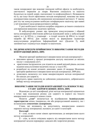 26 
також попереджені про можливі тимчасові побічні ефекти та необхідність 
своєчасного звернення до лікаря. Взаємини спеціаліста та пацієнта 
будуються на повній довірі, взаємоповазі та конфіденційності. Незважаючи 
на те, що існує безліч ефективних методів контрацепції, можлива так звана 
контрацептивна невдача, або виникнення непланованої вагітності. У такому 
разі під час консультування необхідно поінформувати пацієнтку про наявні 
у неї можливості щодо репродуктивного вибору. 
У разі необхідності пацієнта потрібно скерувати до іншого спеціаліста 
для вирішення виявлених медичних проблем. 
В амбулаторних умовах про проведене консультування і обраний 
метод контрацепції обов’язково робиться відповідний запис у амбулаторній 
картці та ( ф 025/о), у стаціонарі – в історії пологів (ф 096/о) та історії 
хвороби (ф 003/о). Для оцінки якості та формування індикатора 
консультування розроблено Інформаційний лист (Додаток 3), який 
заповнюється і підписується лікарем та пацієнткою. 
3. МЕДИЧНІ КРИТЕРІІ ПРИЙНЯТНОСТІ ВИКОРИСТАННЯ МЕТОДІВ 
КОНТРАЦЕПЦІЇ (ВООЗ, 2009) 
Медичні критерії прийнятності використання методів контрацепції є: 
• важливим кроком у процесі розширення доступу населення до якісних 
послуг з планування сім’ї; 
• практичним інструментом для підняття на новий якісний рівень системи 
надання консультативно-медичних послуг у галузі ПС; 
• розроблені на основі останніх доказових даних (4 видання Медичних 
критеріїв прийнятності використання методів контрацепції, 2009 рік); 
• дозволяють визначити хто може використовувати методи контрацепції 
без шкоди для здоров’я; 
• реалізують право пацієнтів на здійснення усвідомленого, добровільного 
вибору методу контрацепції. 
ВИКОРИСТАННЯ МЕТОДІВ КОНТРАЦЕПЦІЇ УЗАЛЕЖНОСТІ ВІД 
СТАНУ ЗДОРОВ’Я ЖІНКИ ( ВООЗ, 2009) 
Відповідно до цієї класифікації, різні методи контрацепції оцінюються 
з точки зору відношення ризику для здоров’я та користі від їхнього 
використання за наявності певних станів. 
Поняття „стан” визначається як відображення індивідуальних 
характеристик жінки, (наприклад, вік або репродуктивний анамнез), так і 
встановлених соматичних захворювань. 
Стани, які впливають на допустимість використання кожного 
окремого методу контрацепції, належать до однієї із категорій: 
Категорії 
1 – стан, за якого немає ніяких протипоказань до використання цього 
методу контрацепції; 
2 – стан, за якого очікувана користь від використання цього методу 
контрацепції загалом перевершує доведені або теоретичні ризики; 
 