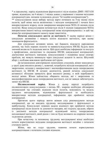 36 
* в середньому, період відновлення фертильності після відміни ДМП і НЕТ-ЕН 
триває, відповідно, на 4 місяці і 1 місяць довше у порівнянні з іншими методами 
контрацепції (див. питання та відповіді, розділ “Ін’єкційні контрацептиви”). 
** консультування щодо вибору методу варто починати на 5-му місяці після 
пологів, щоб жінка могла визначитись з методом контрацепції і почати його 
використовувати відразу після завершення використання МЛА (6 місяців після 
пологів). Якщо консультування починається після 6 місяців (завершення МЛА) 
використання іншого методу контрацепції може відтерміновуватись і в цей час 
жінка без контрацептивного захисту може завагітніти. 
Початок сексуального життя до вагітності. У цьому періоді жінки є 
сексуально активними і можуть хотіти відкласти вагітність, при цьому 
захищаючи фертильність. 
Для сексуально активних жінок, які бажають відкласти народження 
дитини, час їхніх перших пологів та наявність/відсутність ІПСШ, будуть мати 
значний вплив на їх подальше життя. Цій групі необхідна інформація та послуги 
з профілактики, діагностики та лікування ІПСШ; невідкладної контрацепції; 
діагностики вагітності; навчання, консультування і підтримка щодо спектру 
проблем, які можуть виникнути через сексуальні аспекти їх життя. Штучний 
аборт є особливо важливою проблемою цієї групи. 
До встановлення довготривалих моногамних стосунків, жінки знаходяться 
у групі дуже високого ризику і, зазвичай, потребують методів контрацепції, які є 
зворотними, легкими у використанні і високоефективними щодо попередження 
вагітності та ІПСШ. В останні десятиліття, ранній початок сексуальної 
активності збільшив тривалість фази високого ризику, в якій перебувають 
молоді жінки. Жінки найчастіше обирають методи, які є зворотними та 
високоефективними щодо попередження вагітності, але не завжди забезпечують 
захист від ІПСШ. 
Післяпологовий період. Жінки у цьому періоді потребують 
післяпологового консультування з питань ПС, зокрема необхідно обговорити 
оптимальний час статевих відносин після пологів, можливість та модель 
грудного вигодовування, відновлення фертильності та необхідність 
використання методів контрацепції, інформацію про прийнятні методи 
контрацепції. 
Протягом цього періоду життя жінкам слід рекомендувати методи 
контрацепції, що не шкодять грудному вигодовуванню і фертильності в 
майбутньому. Консультант повинен надати відомості про прийнятні методи 
контрацепції після пологів та допомогти матерям, які годують грудьми, обрати 
із декількох методів контрацепції відповідний метод попередження 
непланованої вагітності, який разом з тим не буде впливати на секрецію молока 
та розвиток дитини. 
При нечастому та неповному грудному вигодовуванні жінці необхідно 
почати користуватися методами попередження вагітності негайно з початком 
статевого життя. 
Жінка, яка не годує грудьми, повинна почати користуватися 
контрацептивами з початком статевих відносин. 
 