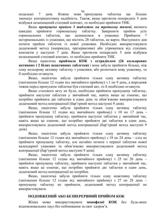 50 
подальші 7 днів. Кожна нова пропущена таблетка ще більше 
зменшує контрацептивну надійність. Також, якщо протягом попередніх 5 днів 
відбувся незахищений статевий контакт, то необхідно прийняти ТНК. 
Якщо пропущено прийом 3 таблеток на третьому тижні, якомога 
швидше прийняти гормональну таблетку. Завершити прийом усіх 
гормональних таблеток, що залишилися в упаковці. Приймати 7 
негормональних із упаковки, що містить 28 таблеток, не варто. Наступного дня 
почати прийом таблеток із нової упаковки. Необхідно використовувати 
додатковий метод (наприклад, презервативи) або утриматися від статевих 
контактів у наступні 7 днів. Якщо протягом попередніх 5 днів відбувся 
незахищений статевий контакт, то необхідно прийняти ТНК. 
Якщо пацієнтка приймала КОК з естрадіолом (26 кольорових 
активних і 2 білих неактивних таблетки) і вона забула прийняти більше, ніж 
одну кольорову активну таблетку з упаковки, або розпочати нову упаковку, то 
її необхідно оглянути. 
Якщо, пацієнтка забула прийняти тільки одну активну таблетку 
(запізнення більше 12 годин від звичайного прийому) з 1 по 9 день, а впродовж 
тижня перед пропуском таблетки був статевий акт, то її необхідно оглянути. 
Якщо статевого акту не було, необхідно прийняти пропущену таблетку, 
приймати наступні таблетки у звичайний час, навіть якщо це означає, що 
потрібно прийняти дві таблетки в один день та обов’язково використовувати 
додатковий метод контрацепції (бар’єрний метод наступні 9 днів). 
Якщо, пацієнтка забула прийняти тільки одну активну таблетку 
(запізнення більше 12 годин від звичайного прийому) з 10 по 17 день - 
прийняти пропущену таблетку, приймати наступні таблетки у звичайний час, 
навіть якщо це означає, що потрібно прийняти дві таблетки в один день, 
використовувати додатковий метод контрацепції (бар’єрний метод наступні 9 
днів). 
Якщо, пацієнтка забула прийняти тільки одну активну таблетку 
(запізнення більше 12 годин від звичайного прийому) з 18 по 24 день – слід не 
приймати пропущену таблетку, але негайно почати з першої таблетки нової 
календарної упаковки та обов’язково використовувати додатковий метод 
контрацепції (бар’єрний метод наступні 9 днів). 
Якщо, пацієнтка забула прийняти тільки одну активну таблетку 
(запізнення більше 12 годин від звичайного прийому) з 25 по 26 день – 
прийняти пропущену таблетку, приймати наступні таблетки у звичайний час, 
навіть якщо це означає, що потрібно прийняти дві таблетки в один день, 
додатковий метод контрацепції не потрібен. 
Якщо, пацієнтка забула прийняти тільки одну неактивну таблетку 
(запізнення більше 12 годин від звичайного прийому) з 27 по 28 день – 
пропущену таблетку не приймати, додатковий метод контрацепції не 
використовувати. 
ПОДОВЖЕНИЙ АБО БЕЗПЕРЕРВНИЙ ПРИЙОМ КОК 
Жінка може використовувати монофазні КОК без будь-яких 
відновлювальних пауз без побоювання за своє здоров’я. 
 