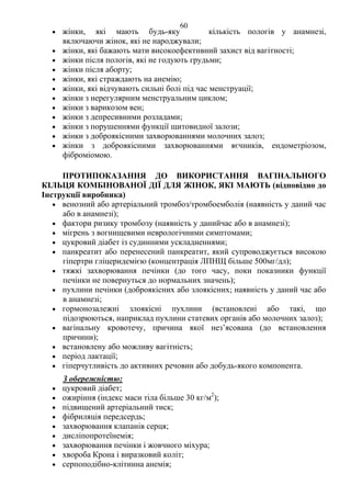 60 
• жінки, які мають будь-яку кількість пологів у анамнезі, 
включаючи жінок, які не народжували; 
• жінки, які бажають мати високоефективний захист від вагітності; 
• жінки після пологів, які не годують грудьми; 
• жінки після аборту; 
• жінки, які страждають на анемію; 
• жінки, які відчувають сильні болі під час менструації; 
• жінки з нерегулярним менструальним циклом; 
• жінки з варикозом вен; 
• жінки з депресивними розладами; 
• жінки з порушеннями функції щитовидної залози; 
• жінки з доброякісними захворюваннями молочних залоз; 
• жінки з доброякісними захворюваннями яєчників, ендометріозом, 
фіброміомою. 
ПРОТИПОКАЗАННЯ ДО ВИКОРИСТАННЯ ВАГІНАЛЬНОГО 
КІЛЬЦЯ КОМБІНОВАНОЇ ДІЇ ДЛЯ ЖІНОК, ЯКІ МАЮТЬ (відповідно до 
Інструкції виробника) 
• венозний або артеріальний тромбоз/тромбоемболія (наявність у даний час 
або в анамнезі); 
• фактори ризику тромбозу (наявність у данийчас або в анамнезі); 
• мігрень з вогнищевими неврологічними симптомами; 
• цукровий діабет із судинними ускладненнями; 
• панкреатит або перенесений панкреатит, який супроводжується високою 
гіпертри гліцеридемією (концентрація ЛПНЩ більше 500мг/дл); 
• тяжкі захворювання печінки (до того часу, поки показники функції 
печінки не повернуться до нормальних значень); 
• пухлини печінки (доброякісних або злоякісних; наявність у даний час або 
в анамнезі; 
• гормонозалежні злоякісні пухлини (встановлені або такі, що 
підозрюються, наприклад пухлини статевих органів або молочних залоз); 
• вагінальну кровотечу, причина якої нез’ясована (до встановлення 
причини); 
• встановлену або можливу вагітність; 
• період лактації; 
• гіперчутливість до активних речовин або добудь-якого компонента. 
З обережністю: 
• цукровий діабет; 
• ожиріння (індекс маси тіла більше 30 кг/м2); 
• підвищений артеріальний тиск; 
• фібриляція передсердь; 
• захворювання клапанів серця; 
• дисліпопротеїнемія; 
• захворювання печінки і жовчного міхура; 
• хвороба Крона і виразковий коліт; 
• серпоподібно-клітинна анемія; 
 