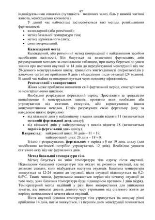 97 
індивідуальними ознаками (чутливість молочних залоз, біль у нижній частині 
живота, менструальна кровотеча). 
У даний час найчастіше застосовуються такі методи розпізнавання 
фертильності: 
• календарний (або ритмічний); 
• метод базальної температури тіла; 
• метод цервікального слизу; 
• симптотермальний. 
Календарний метод 
Календарний, або ритмічний метод контрацепції є найдавнішим засобом 
запобігання вагітності. Він базується на визначенні фертильних днів 
розрахунковим методом за спеціальною таблицею, при цьому береться до уваги 
знання про настання овуляції за 14 днів до передбачуваної менструації під час 
28-денного менструального циклу, тривалість життєздатності сперматозоїдів у 
жіночому організмі приблизно 8 днів і яйцеклітини після овуляції (24 години). 
В даний час майже не використовується через невисоку ефективність. 
Рекомендації з використання 
Жінка може приблизно визначити свій фертильний період, спостерігаючи 
за менструальними циклами. 
Необхідно розрахувати фертильний період. Простежити за тривалістю 
щонайменше 6 менструальних циклів, протягом яких необхідно або 
утримуватися від статевих стосунків, або користуватися іншим 
контрацептивним методом. Потім розрахувати свою фертильну фазу за 
наведеною нижче формулою: 
• від кількості днів у найдовшому з ваших циклів відняти 11 (визначається 
останній фертильний день циклу); 
• від кількості днів у найкоротшому з циклів відняти 18 (визначається 
перший фертильний день циклу). 
Наприклад: найдовший цикл: 30 днів – 11 = 19, 
найкоротший цикл: 26 днів – 18 = 8. 
Згідно з розрахунками, фертильним є період з 8 по 19 день циклу (для 
запобігання вагітності потрібно утримуватись 12 днів). Необхідно уникати 
статевого акту під час фертильних днів. 
Метод базальної температури тіла 
Метод базується на зміні температури тіла одразу після овуляції. 
Підвищення базальної температури тіла вказує на розвиток овуляції, але не 
дозволяє сказати, коли відбудеться наступна овуляція. Базальна температура 
знижується за 12-24 години до овуляції, після овуляції підвищується на 0,2- 
0,5°С. Таким чином, фертильним вважається період від початку овуляції до 
того часу, доки базальна температура буде підвищеною протягом 3 днів підряд. 
Температурний метод надійний у разі його використання для уникнення 
зачаття, але вимагає досить довгого часу утримання від статевого життя до 
періоду неможливості зачаття після овуляції. 
Після овуляції основна температура тіла утримується на вищому рівні 
приблизно 14 днів, потім знижується, і з першим днем менструації починається 
 
