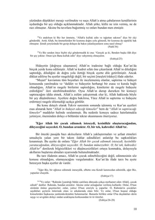 yüzünden düştükleri mesajı verilmekte ve suçu Allah’a atma çabalarının kendilerinin
uydurduğu bir şey olduğu açıklanmaktadır. Allah şirke, küfre ne izin vermiş, ne de
razı olmuştur. Aksine bu tavırlara buğzetmiş ve onları bundan men etmiştir.
36
Ve andolsun ki Biz her ümmete, “Allah'a kulluk edin ve tağuttan sakının” diye bir elçi
gönderdik. Artık Allah, bu ümmetlerden bir kısmına doğru yolu gösterdi, bir kısmına da sapıklık hak
olmuştur. Şimdi yeryüzünde bir gezip dolaşın da bakın yalanlayanların sonu nasıl olmuş?
(Nahl/36)
25
Ve Biz senden önce hiçbir elçi göndermedik ki ona: “Gerçek şu ki, Benden başka ilâh diye
bir şey yoktur. Onun için Bana kulluk edin” diye vahyetmiş olmayalım.
(Enbiyâ/25)
Hidayetin [doğruya ulaşmanın] Allah’ın iradesine bağlı olduğu Kur’an’da
birçok yerde konu edilmiştir. Allah’ın kudret sıfatı öne çıkarılarak Allah’ın dilediğini
saptırdığı, dilediğini de doğru yola ilettiği birçok ayette dile getirilmiştir. Ancak
dikkat edilirse bu ayetler rasgeleliği değil, bir seçimi [meşîeti/irâdeyi] ifade ederler.
“Meşiet” kavramını tüm boyutları ile incelememiş olanlar, saptırma ve hidayet
konusunda yanılmakta ve “dalâlet ve hidayetin herhangi bir esasa ve kurala bağlı
olmadığını, Allah’ın rasgele birilerini saptırdığını, kimilerini de rasgele hidayete
erdirdiğini” ileri sürebilmektedirler. Oysa Allah’ın durup dururken bir kimseyi
saptıracağını iddia etmek, Allah’a zulüm yakıştırmak olur ki, Allah hakkında böyle
bir şey düşünülemez. Ayetlere doğru bakılırsa, Yüce Allah’ın saptırma ve hidayete
erdirmeyi rasgele dilemediği açıkça görülür.
Bu konu detaylı olarak Tekvir suresinin sonunda işlenmiş ve Kur’an ayetleri
esas alınarak hem “Allah’ın hidayet edeceği kimseler” hem de “Allah’ın saptıracağı
kimseler” maddeler halinde sıralanmıştı. Bu nedenle konuyu sadece hatırlatmakla
yetiniyor, öneminden dolayı o bölümün tekrar okunmasını öneriyoruz.
4
Eğer Allah bir çocuk edinmek isteseydi, kesinlikle oluşturacağından,
dileyeceğini seçecekti. O, bundan arınıktır. O, bir tek, kahredici Allah'tır.
Bir önceki pasajda bazı akılsızların Allah’a yaklaştırmaları ve şefaat etmeleri
umuduyla yalan yere bir takım ilahlar edindikleri anlatılıp bu sapkınlıkları
kınanmıştı. Bu ayette de onlara “Eğer Allah bir çocuk edinmek isteseydi, kesinlikle
yaratacağından, dileyeceğini seçecekti. O, bundan münezzehtir. O, bir tek, kahredici
Allah'tır” denilerek bilgisizlikleri ve düşüncesizlikleri ortaya konmakta, dolayısıyla
akıllarını başlarına almaları uyarısında bulunulmaktadır.
Bu tarz ifadenin amacı, Allah’ın çocuk edinebileceğini değil, edinmesinin söz
konusu olmadığını, olamayacağını vurgulamaktır. Kur’an’da ifade tarzı bu ayete
benzeyen başka ayetler de vardır.
17
Eğer Biz, bir eğlence edinmek isteseydik, elbette onu Kendi katımızdan edinirdik, eğer Biz,
yapanlar olsaydık.
(Enbiya/17)
26-28
Ve onlar: “Rahmân [yarattığı bütün canlılara dünyada çokça merhamet eden Allah], çocuk
edindi” dediler. Rahmân, bundan arınıktır. Aksine onlar armağanlar verilmiş kullardır. Onlar, O'nun
sözünün önüne geçemezler; onlar, yalnız O'nun emriyle iş yaparlar. O, Rahmân'ın çocukları
saydıkları şeylerin önlerinde olanı ve arkalarında olanı bilir. Ve onlar, O'nun hoşnut olduğu
kimselerden başkasına yardımda/destekte bulunmazlar. Bununla birlikte onlar O'na duydukları derin
saygı ve sevgiden dolayı ondan uzaklaşma korkusundan tir tir titrerler.
(Enbiya/26-28)
10
 