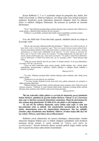 Kısaca Rabbimiz 2, 3 ve 4. ayetlerden oluşan bu paragrafta dua, ibadet, dini
Allah’a has kılmak ve Allah’tan başkasını veli edinip onları aracı kılmak konularını
açıklamış; Kendisinin çocuk edinmekten münezzeh olduğunu, böyle bir iddianın
çirkin ve tehlikeli olduğunu bildirmiştir. Bu konunun şu ayetlerde de üzerinde
durulmuştur:
81
De ki: “Eğer Rahmân [yarattığı bütün canlılara dünyada çokça merhamet eden Allah] için bir
çocuk olsaydı, o takdirde kulluk edenlerin ilki ben olurdum.”
82
Göklerin ve yerin Rabbi, en büyük tahtın Rabbi onların niteledikleri şeylerden arınıktır.
(Zuhruf/81, 82)
Evet, din Allah’ındır. O’nun dine katkı yapacak, müdahale edecek ne çoluğu ne
de çocuğu vardır:
34
İşte bu, hak söze göre, hakkında ihtilâf edip durdukları, “30
Şüphesiz ben Allah'ın kuluyum. O
bana kitabı verdi ve beni bir peygamber yaptı. 31
Beni, ben nerede olursam olayım mübarek kıldı.
Hayatta bulunduğum müddetçe bana salâtı [mâlî yönden ve zihinsel açıdan destek olmayı; toplumu
aydınlatmayı] ve zekâtı/vergiyi yükümlülük olarak ulaştırdı. 32
Ve beni, anneme iyi davranan bir
kimse yaptı. Ve beni bir zorba, mutsuz biri yapmadı. 33
Ve doğurulduğum gün, öleceğim gün ve diri
olarak yeniden diriltileceğim gün, selâm benim üzerimedir. 36
Ve şüphesiz Allah benim Rabbimdir,
sizin de Rabbinizdir. O hâlde O'na kulluk edin, işte bu, dosdoğru yoldur” 34
diyen Meryem oğlu
Îsâ'dır.
35
Allah için çocuk edinmek diye bir şey yoktur. O, bundan arınıktır. O, bir şeye hükmederse,
ona sadece “Ol” der, o da oluverir.
37
Sonra da kendi aralarından çıkan tutarsız gruplar, ihtilâfa düştüler. İşte o büyük günün
tanıklığından, duruşmasından o kâfirlerin; Allah'ın ilâhlığını ve rabliğini bilerek reddeden o
kişilerin vay haline!
(Meryem/34-37)
88
Ve onlar, “Rahmân [yarattığı bütün canlılara dünyada çokça merhamet eden Allah] çocuk
edindi” dediler.
89
Andolsun ki siz çok çirkin bir şey söylediniz.
90,91
Az kalsın bundan; Rahmân'a çocuk isnat ettiler diye; gökler çatlayacak, yer yarılacak ve
dağlar parçalanıp dağılacaktı.
92
Hâlbuki Rahmân [yarattığı bütün canlılara dünyada çokça merhamet eden Allah] için çocuk
edinmek yaraşmaz. 93
Göklerde ve yerde bulunan bütün herkes, Rahmân'a [yarattığı bütün canlılara
dünyada çokça merhamet eden Allah'a], yalnızca kul olarak gelecektir.
(Meryem/88-93)
5
Bir tek, kahredici Allah, gökleri ve yeri hak ile oluşturdu, geceyi gündüzün
üstüne bürüyor, gündüzü de gecenin üstüne bürüyor. Güneşi ve ay'ı yararınıza
olan yapı ve işleyişte yaratarak hizmetinize sunmuştur. Hepsi de adı konmuş bir
süre sonuna akıp gitmektedir. İyi bilin ki O, çok güçlü ve çok bağışlayıcıdır.
6
O, sizi tek bir nefisten oluşturdu, sonra ondan eşini yaptı ve sizin için
hayvanlardan sekiz eş indirdi. Sizi annelerinizin karınlarında üç karanlık
içinde, oluşturluştan sonra bir oluşturuluşla oluşturuyor. İşte bu, sahiplik,
yönetim yalnız Kendisinin olan Rabbiniz Allah'tır. O'ndan başka ilâh diye bir
şey yoktur. Öyleyse, nasıl oluyor da çevriliyorsunuz?
Rabbimiz çocuk edinmesinin söz konusu olmadığını, olamayacağını, bundan
münezzeh olduğunu bildirip eşsiz ve kahhar olduğunu açıkladıktan sonra kendisini
tanıtmaya devam etmiştir. 6. ayetin sonunda ise “öyleyse nasıl oluyor da
çevriliyorsunuz?” diyerek birilerinin dümen suyunda giderek doğru yoldan ayrılıp
akıl ve gerçek dışı inanca sahip olanları kınamaktadır.
11
 