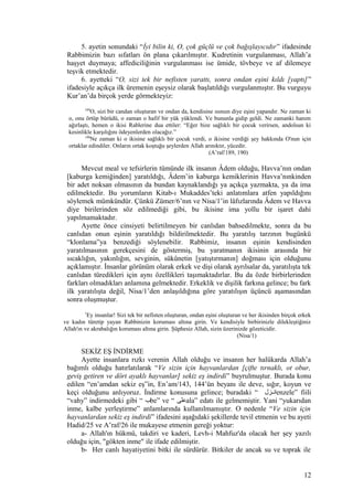 5. ayetin sonundaki “İyi bilin ki, O, çok güçlü ve çok bağışlayıcıdır” ifadesinde
Rabbimizin bazı sıfatları ön plana çıkarılmıştır. Kudretinin vurgulanması, Allah’a
haşyet duymaya; affediciliğinin vurgulanması ise ümide, tövbeye ve af dilemeye
teşvik etmektedir.
6. ayetteki “O, sizi tek bir nefisten yarattı, sonra ondan eşini kıldı [yaptı]”
ifadesiyle açıkça ilk üremenin eşeysiz olarak başlatıldığı vurgulanmıştır. Bu vurguyu
Kur’an’da birçok yerde görmekteyiz:
189
O, sizi bir candan oluşturan ve ondan da, kendisine ısınsın diye eşini yapandır. Ne zaman ki
o, onu örtüp bürüdü, o zaman o hafif bir yük yüklendi. Ve bununla gidip geldi. Ne zamanki hanım
ağırlaştı, hemen o ikisi Rablerine dua ettiler: “Eğer bize sağlıklı bir çocuk verirsen, andolsun ki
kesinlikle karşılığını ödeyenlerden olacağız.”
190
Ne zaman ki o ikisine sağlıklı bir çocuk verdi, o ikisine verdiği şey hakkında O'nun için
ortaklar edindiler. Onların ortak koştuğu şeylerden Allah arınıktır, yücedir.
(A’raf/189, 190)
Mevcut meal ve tefsirlerin tümünde ilk insanın Âdem olduğu, Havva’nın ondan
[kaburga kemiğinden] yaratıldığı, Âdem’in kaburga kemiklerinin Havva’nınkinden
bir adet noksan olmasının da bundan kaynaklandığı ya açıkça yazmakta, ya da ima
edilmektedir. Bu yorumların Kitab-ı Mukaddes’teki anlatımlara atfen yapıldığını
söylemek mümkündür. Çünkü Zümer/6’nın ve Nisa/1’in lâfızlarında Âdem ve Havva
diye birilerinden söz edilmediği gibi, bu ikisine ima yollu bir işaret dahi
yapılmamaktadır.
Ayette önce cinsiyeti belirtilmeyen bir canlıdan bahsedilmekte, sonra da bu
canlıdan onun eşinin yaratıldığı bildirilmektedir. Bu yaratılış tarzının bugünkü
“klonlama”ya benzediği söylenebilir. Rabbimiz, insanın eşinin kendisinden
yaratılmasının gerekçesini de göstermiş, bu yaratmanın ikisinin arasında bir
sıcaklığın, yakınlığın, sevginin, sükûnetin [yatıştırmanın] doğması için olduğunu
açıklamıştır. İnsanlar görünüm olarak erkek ve dişi olarak ayrılsalar da, yaratılışta tek
canlıdan türedikleri için aynı özellikleri taşımaktadırlar. Bu da özde birbirlerinden
farkları olmadıkları anlamına gelmektedir. Erkeklik ve dişilik farkına gelince; bu fark
ilk yaratılışta değil, Nisa/1’den anlaşıldığına göre yaratılışın üçüncü aşamasından
sonra oluşmuştur.
1
Ey insanlar! Sizi tek bir nefisten oluşturan, ondan eşini oluşturan ve her ikisinden birçok erkek
ve kadın türetip yayan Rabbinizin koruması altına girin. Ve kendisiyle birbirinizle dilekleştiğiniz
Allah'ın ve akrabalığın koruması altına girin. Şüphesiz Allah, sizin üzerinizde gözeticidir.
(Nisa/1)
SEKİZ EŞ İNDİRME
Ayette insanlara rızkı verenin Allah olduğu ve insanın her halükarda Allah’a
bağımlı olduğu hatırlatılarak “Ve sizin için hayvanlardan [çifte tırnaklı, ot obur,
geviş getiren ve dört ayaklı hayvanlar] sekiz eş indirdi” buyrulmuştur. Burada konu
edilen “en’amdan sekiz eş”in, En’am/143, 144’ün beyanı ile deve, sığır, koyun ve
keçi olduğunu anlıyoruz. İndirme konusuna gelince; buradaki “ ‫مزل‬‫م‬‫ان‬enzele” fiili
“vahy” indirmedeki gibi “ ‫ب‬be” ve “ ‫على‬ala” edatı ile gelmemiştir. Yani “yukarıdan
inme, kalbe yerleştirme” anlamlarında kullanılmamıştır. O nedenle “Ve sizin için
hayvanlardan sekiz eş indirdi” ifadesini aşağıdaki şekillerde tevil etmenin ve bu ayeti
Hadid/25 ve A’raf/26 ile mukayese etmenin gereği yoktur:
a- Allah'ın hükmü, takdiri ve kaderi, Levh-i Mahfuz'da olacak her şey yazılı
olduğu için, "gökten inme" ile ifade edilmiştir.
b- Her canlı hayatiyetini bitki ile sürdürür. Bitkiler de ancak su ve toprak ile
12
 