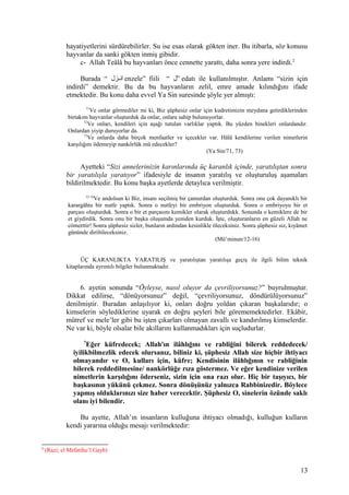 hayatiyetlerini sürdürebilirler. Su ise esas olarak gökten iner. Bu itibarla, söz konusu
hayvanlar da sanki gökten inmiş gibidir.
c- Allah Teâlâ bu hayvanları önce cennette yarattı, daha sonra yere indirdi.2
Burada “ ‫نزل‬‫ن‬‫ان‬ enzele” fiili “ ‫”ل‬ edatı ile kullanılmıştır. Anlamı “sizin için
indirdi” demektir. Bu da bu hayvanların zelil, emre amade kılındığını ifade
etmektedir. Bu konu daha evvel Ya Sin suresinde şöyle yer almıştı:
71
Ve onlar görmediler mi ki, Biz şüphesiz onlar için kudretimizin meydana getirdiklerinden
birtakım hayvanlar oluşturduk da onlar, onlara sahip bulunuyorlar.
72
Ve onları, kendileri için aşağı tutulan varlıklar yaptık. Bu yüzden binekleri onlardandır.
Onlardan yiyip duruyorlar da.
73
Ve onlarda daha birçok menfaatler ve içecekler var. Hâlâ kendilerine verilen nimetlerin
karşılığını ödemeyip nankörlük mü edecekler?
(Ya Sin/71, 73)
Ayetteki “Sizi annelerinizin karınlarında üç karanlık içinde, yaratılıştan sonra
bir yaratılışla yaratıyor” ifadesiyle de insanın yaratılış ve oluşturuluş aşamaları
bildirilmektedir. Bu konu başka ayetlerde detaylıca verilmiştir.
12-16
Ve andolsun ki Biz, insanı seçilmiş bir çamurdan oluşturduk. Sonra onu çok dayanıklı bir
karargâhta bir nutfe yaptık. Sonra o nutfeyi bir embriyon oluşturduk. Sonra o embriyoyu bir et
parçası oluşturduk. Sonra o bir et parçasını kemikler olarak oluşturdukk. Sonunda o kemiklere de bir
et giydirdik. Sonra onu bir başka oluşumda yeniden kurduk. İşte, oluşturanların en güzeli Allah ne
cömerttir! Sonra şüphesiz sizler, bunların ardından kesinlikle öleceksiniz. Sonra şüphesiz siz, kıyâmet
gününde diriltileceksiniz.
(Mü’minun/12-16)
ÜÇ KARANLIKTA YARATILIŞ ve yaratılıştan yaratılışa geçiş ile ilgili bilim teknik
kitaplarında ayrıntılı bilgiler bulunmaktadır.
6. ayetin sonunda “Öyleyse, nasıl oluyor da çevriliyorsunuz?” buyrulmuştur.
Dikkat edilirse, “dönüyorsunuz” değil, “çevriliyorsunuz, döndürülüyorsunuz”
denilmiştir. Buradan anlaşılıyor ki, onları doğru yoldan çıkaran başkalarıdır; o
kimselerin söylediklerine uyarak en doğru şeyleri bile görememektedirler. Ekâbir,
mütref ve mele’ler gibi bu işten çıkarları olmayan zavallı ve kandırılmış kimselerdir.
Ne var ki, böyle olsalar bile akıllarını kullanmadıkları için suçludurlar.
7
Eğer küfredecek; Allah'ın ilâhlığını ve rabliğini bilerek reddedecek/
iyilikbilmezlik edecek olursanız, biliniz ki, şüphesiz Allah size hiçbir ihtiyacı
olmayandır ve O, kulları için, küfre; Kendisinin ilâhlığının ve rabliğinin
bilerek reddedilmesine/ nankörlüğe rıza göstermez. Ve eğer kendinize verilen
nimetlerin karşılığını öderseniz, sizin için ona razı olur. Hiç bir taşıyıcı, bir
başkasının yükünü çekmez. Sonra dönüşünüz yalnızca Rabbinizedir. Böylece
yapmış olduklarınızı size haber verecektir. Şüphesiz O, sinelerin özünde saklı
olanı iyi bilendir.
Bu ayette, Allah’ın insanların kulluğuna ihtiyacı olmadığı, kulluğun kulların
kendi yararına olduğu mesajı verilmektedir:
2
(Razi; el Mefatihu’l Gayb)
13
 