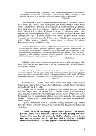 8
Yine Mûsâ dedi ki: “Eğer küfreferseniz; Allah'ın ilâhlığını ve rabliğini bilerek reddederseniz/
iyilikbilmezlik ederseniz; siz ve yeryüzündeki kimseler, topluca hepiniz iyi biliniz ki Allah
kesinlikle çok zengin, hiçbir şeye muhtaç olmayandır, övülen, övgüye lâyık bulunandır.”
(İbrahim/8)
Gerek inanmak, doğru yola gitmek, salihatı işlemek gibi iyi davranışlar, gerekse
inkâr etmek, şirk koşmak, fısku fücur işlemek gibi kötü davranışlar insanın kendi
seçimi ve kazanımıdır. Rabbimiz küfür/nankörlük ve günahı hiç kimse için istemez.
Bunu kendi çıkarı için değil, kullarının iyiliği için yapmaz. Çünkü küfür Allah için
değil, insanlar için zararlıdır. Kullarının inkârına razı olmaması, onlara yarar
sağlamak ve zararlarını gidermek içindir. Yoksa kullarının inkârından Kendisi zarar
gördüğü için değil... Kulların şükrüne razı olması da yine bunun kulların
menfaatlerine olmasından dolayıdır. Yoksa onların şükründen yarar sağlayacağı için
değil... Şükür, sonuçları itibariyle kulların dünya ve ahirette bol nimete
kavuşmalarına vesile olacak bir tavırdır.
6,7
Ve hani Mûsâ toplumuna demişti ki: “Allah'ın üzerinizdeki nimetini hatırlayın; hani O, sizi
işkencenin kötüsüne çarptıran, oğullarınızı boğazlayan; eğitimsiz, öğretimsiz bırakıp niteliksiz bir
kitle oluşturarak güçsüzleştirien ve kadınlarınızı sağ bırakan Firavun ailesinden kurtardı. Ve işte
bunda Rabbinizden size çok büyük yıpranarak bir sınav vermek vardır. Ve hani Rabbiniz ilan etmişti:
“Andolsun ki sahip olduğunuz nimetlerin karşılığını öderseniz, elbette size artırırım ve eğer
iyilikbilmezlik ederseniz hiç şüphesiz azabım çok çetindir.”
(İbrahim/6,7)
Rabbimiz insanı seçme özgürlüğüne sahip bir varlık olarak yaratmıştır. Eğer
insan küfrü seçer ve onda ısrar ederse, Allah da küfrü yaratıverir. Allah hiç kimseyi
zorla mü'min yapmaz.
29
Ve de ki: “O gerçek, Rabbinizdendir. O nedenle dileyen iman etsin, dileyen bilerek reddetsin
/ inanmasın.” Şüphesiz Biz, şirk koşarak yanlış, kendi zararlarına iş yapanlar için duvarları, çepeçevre
onları içine almış bir ateş hazırladık. Ve eğer yağmur yağsın isterlerse, erimiş maden gibi yüzleri
haşlayan bir su yağdırılır. O, ne kötü bir içecektir! Dayanma/ sığınma yeri olarak da ne kadar kötüdür!
(Kehf/ 29)
Konumuz olan 7. ayette küfrün karşıtı olarak iman değil, şükür kelimesi
kullanılmıştır. Şükrün karşıtı “nankörlük” olduğundan, ayetteki “küfür” sözcüğünü
de “nankörlük” olarak çevirdik.
Ayetteki “Hiç bir günahkâr bir başkasının günah yükünü yüklenmez” ifadesi
Kur’an’da birçok yerde [En’am/164, İsra/15, Fatır/18, Necm/38] yer almıştır. Bu
ifade, dünya ve ahirette suçun ve sorumluluğun şahsiliği ilkesini açıkça ortaya koyan
bir ifadedir. Suç ve sorumluluğun şahsiliği ilkesi, aynı zamanda, batıl inanışlarda
görülen “vekâleten kefaret” ve aracıların suç üstlenme inanışlarını da reddeden bir
içeriğe sahiptir.
“Şükür”, “insanların Allah’ın kendilerine verdiği nimetlere karşı nimetin
karşılığını Allah’a vermeleri” demektir. Bu önemli kavram ile ilgili detay daha evvel
verilmiştir.
8
İnsana bir sıkıntı dokunduğu zaman, bütün gönlünü O'na vererek
Rabbine yakarır. Sonra kendisine tarafından bir nimet lütfettiği zaman da
önceden O'na yakardığı hâli unutur da Allah'ın yolundan saptırmak için
O'na ortaklar oluşturur. De ki: “Küfrünle; Allah'ın ilâhlığını ve rabliğini
bilerek reddedişinle biraz yararlan! Şüphesiz sen ateşin ashâbındansın.”
14
 