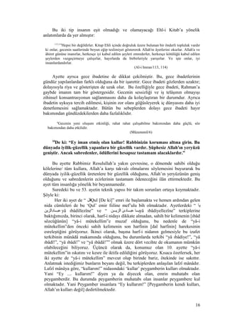 Bu iki tip insanın eşit olmadığı ve olamayacağı Ehl-i Kitab’a yönelik
anlatımlarda da yer almıştır:
113,114
Hepsi bir değildirler. Kitap Ehli içinde doğruluk üzere bulunan bir önderli topluluk vardır
ki onlar, gecenin saatlerinde boyun eğip teslimiyet göstererek Allah'ın âyetlerini okurlar. Allah'a ve
âhiret gününe inanırlar, herkesçe iyi kabul edilen şeyleri emrederler, herkesçe kötülüğü kabul edilen
şeylerden vazgeçirmeye çalışırlar, hayırlarda da birbirleriyle yarışırlar. Ve işte onlar, iyi
insanlardandırlar.
(Al-i Imran/113, 114)
Ayette ayrıca gece ibadetine de dikkat çekilmiştir. Bu, gece ibadetlerinin
gündüz yapılanlardan farklı olduğuna da bir işarettir. Gece ibadeti gözlerden uzaktır;
dolayısıyla riya ve gösterişten de uzak olur. Bu özelliğiyle gece ibadeti, Rahman’a
gaybde imanın tam bir göstergesidir. Gecenin sessizliği ve iş telâşının olmayışı
zihinsel konsantrasyonun sağlanmasını daha da kolaylaştıran bir durumdur. Ayrıca
ibadetin uykuya tercih edilmesi, kişinin zor olanı göğüsleyerek iç dünyasını daha iyi
denetlemesini sağlamaktadır. Bütün bu sebeplerden dolayı gece ibadeti hayır
bakımından gündüzdekilerden daha fazlalıklıdır.
6
Gecenin yeni oluşum etkinliği, rahat rahat çalışabilme bakımından daha güçlü, söz
bakımından daha etkilidir.
(Müzemmil/6)
10
De ki: “Ey iman etmiş olan kullar! Rabbinizin koruması altına girin. Bu
dünyada iyilik-güzellik yapanlara bir güzellik vardır. Şüphesiz Allah'ın yeryüzü
geniştir. Ancak sabredenler, ödüllerini hesapsız tastamam alacaklardır.”
Bu ayette Rabbimiz Resulullah’a yakın çevresine, o dönemde sahibi olduğu
kölelerine/ tüm kullara, Allah’a karşı takvalı olmalarını söylemesini buyurarak bu
dünyada iyilik-güzellik üretenlere bir güzellik olduğunu, Allah’ın yeryüzünün geniş
olduğunu ve sabredenlerin ecirlerinin tastamam ödeneceğini ilân ettirmektedir. Bu
ayet tüm insanlığa yönelik bir beyannamedir.
Suredeki bu ve 53. ayetin teknik yapısı bir takım sorunları ortaya koymaktadır.
Şöyle ki:
Her iki ayet de “ ‫قل‬Qul [De ki]” emri ile başlamakta ve hemen ardından gelen
nida cümleleri de bu ‘Qul’ emir fiiline mef’ulu bih olmaktadır. Ayetlerdeki “ ‫يا‬
‫لزين‬ّ‫ز‬‫دا‬ِ‫ا‬‫عبنننا‬ yâ ıbâdillezîne” ve “ ‫لزينننن‬ّ‫ز‬‫ا‬ ‫ى‬َ  ‫عبننناد‬ ‫ينننا‬yâ ıbâdiyellezîne” terkiplerine
baktığımızda, birinci olarak, harf-i nidayı dikkate almadan, sahih bir kelimenin [ıbâd
sözcüğünün] “yâ-i mütekellim”e muzaf olduğunu, bu nedenle de “yâ-i
mütekellim”den önceki sahih kelimenin son harfinin [dal harfinin] harekesinin
esreleştiğini görüyoruz. İkinci olarak, başına harf-i nidanın gelmesiyle bu izafet
terkibinin münâdâ makamında olduğunu, bu durumlarda terkibi “yâ ıbâdiye!”, “yâ
ıbâdî!”, “yâ ıbâdi!” ve “yâ ıbâdâ!”” olmak üzere dört vecihte de okumanın mümkün
olabileceğini biliyoruz. Üçüncü olarak da, konumuz olan 10. ayette “yâ-i
mütekellim”in ıskatını ve kesre ile iktifa edildiğini görüyoruz. Kısaca özetlersek, her
iki ayette de “yâ-i mütekellim” mevcut olup birinde bariz, ötekinde ise sakıttır.
Anlatmak istediğimiz bunların beyanı değil, bu terkiplerden anlaşılan lafzî mânâdır.
Lafzî mânâya göre, “kullarım!” nidasındaki ‘kullar’ peygamberin kulları olmaktadır.
Yani “Ey .... kullarım!” diyen ya da diyecek olan, emrin muhatabı olan
peygamberdir. Bu durumda peygamberin muhatabı olan insanlar peygambere kul
olmaktadır. Yani Peygamber insanlara “Ey kullarım!” [Peygamberin kendi kulları,
Allah’ın kulları değil] dedirtilmektedir.
16
 