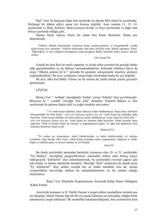 “Qul” emri ile başlayan diğer tüm ayetlerde ise durum lâfzî mânâ ile uyumludur.
Herhangi bir dikkat çekici unsur söz konusu değildir. Aynı surenin 11, 13, 14.
ayetlerinde ve İhlas, Kafirun, Muavvezeteyn (Felak ve Nas) surelerinde ve diğer tüm
benzer ayetlerde olduğu gibi...
Durum böyle olunca, böyle bir mânâ tüm İslam ilkelerine, fıtrata ters
düşmektedir.
79
Allah'ın ölümlü kimselerden, kendisine kitap, yasama-yürütme ve peygamberlik verdiği
hiçbir kimse için, insanlara: “Allah'ın astlarından olan bana, kul/köle olun” demek yakışmaz. Fakat:
“Öğrettiğiniz ve ders aldığınız/okuduğunuz kitap gereğince Rabbe içtenlikli kullar olunuz” demesi
yaraşır.
(Al-i Imran/79)
Gerçek bu iken Kur’an meali yapanlar ve sözde tefsir yazanlar bu gerçeği örtbas
edip geçmektedirler ya da farkına varamamaktadırlar. Farkında olanların bazısı da
araya “(Benim adıma) de ki:” tarzında bir parantez sokuşturarak meseleyi çözmeyi
yeğlemektedirler. Bu tavır, çelişkinin, tutarsızlığın itirafından başka bir şey değildir.
Bu aciz, fakir kul Hakkı Yılmaz ise bu sorunu iki yönlü olarak çözme gayretini
göstermiştir.
ÇÖZÜM
Birinci Yol: “ ‫عباد‬Ibad” sözcüğünün “kullar” yerine “köleler” diye çevrilmesidir.
Biliyoruz ki “ ‫عبنند‬abd” sözcüğü “kul, köle” demektir. Nitekim Bakara ve Nur
surelerinde bu anlama ilişkin tekil ve çoğul örnekler mevcuttur:
221
Ve ortak koşan kadınları, iman edinceye kadar nikâhlamayın. İman etmiş, kâfirlerin
himayesindeki bir köle kadın, –sizin çok hoşunuza gitmiş olsa da– ortak koşan bir kadından daha
hayırlıdır. Ortak koşan erkekleri de iman edinceye kadar nikâhlamayın; iman etmiş bir erkek köle, –
sizin çok hoşunuza gitmiş olsa da– ortak koşan bir erkekten daha hayırlıdır. Ortak koşanlar ateşe
çağırırlar, Allah ise Kendi bilgisi ile cennete ve bağışlanmaya çağırır. O, öğüt alıp düşünürler diye
insanlara âyetlerini ortaya koyar.
(Bakara/221)
32
Ve sizden eşi olmayanları, erkek kölelerinizden ve kadın kölelerinizden iyi olanları
evlendirin. Eğer bunlar, fakir iseler, Allah Kendi fazlından onları zenginleştirir. Şüphesiz ki Allah,
bilgisi ve rahmeti geniş ve sınırsız olandır, en iyi bilendir.
(Nur/32)
Bu örnek ayetlerdeki anlamdan hareketle, konumuz olan 10. ve 53. ayetlerdeki
“Ya ibadiye” sözcüğünü peygamberimize ailesinden intikal eden birkaç kişiye
indirgeyerek “kölelerim” diye anlamlandırmak, bu ayetlerdeki evrensel çağrıyı göz
ardı etmek ve anlamı daraltmak demektir. Sözcüğü “köle” anlamıyla ele alarak ayete
“Ey kölelerim!” diye anlam vermek her ne kadar mümkün olsa da, mesajı
evrensellikten mevziiliğe indiren bu anlamlandırmanın iyi bir çözüm olduğu
söylenemez.
İkinci Yol: Mushafın Kopyalanması Sırasında Kâtip Hatası Olduğunu
Kabul Etmek:
Arşivlerde korunan ve II. Halife Osman’a nispet edilen mushafların aslında ona
ait olmadığı, Halife Osman’dan 60-80 yıl sonraki döneme ait istinsahlar olduğu bilim
adamlarınca tespit edilmiştir. İlk mushaflar karşılaştırıldığında, bazı kelimelerin hem
17
 