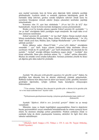 aynı mushaf içerisinde, hem de birine göre diğerinde farklı imlalarla yazıldığı
görülmektedir. Ayetlerin teknik ve semantik yapılarına bakıldığında, gerek ilk
metindeki kâtip sehivleri, gerekse sonraki kâtiplerin sehivleri olmak üzere bu
yazımların birçoğunun istinsah edenler [kopya çıkaranlar] tarafından yapıldığı
anlaşılmaktadır.
Konumuz olan 53. ayet bazı nüshalarda “ ‫قننل‬ ‫و‬ve kul [Ve de ki!]” diye
başlamaktadır. Ancak bu bizim üzerinde durduğumuz sorunu çözmemektedir.
Bizden evvel bu konuda çalışma yapanlar Zuhruf suresinin 68. ayetindeki “ ‫يا‬
‫عباد‬ ya ıbad” sözcüğünün farklı yazıldığını tespit etmişlerdir. Bu tespit daha evvel
ilim camiasına sunulmuştur.
Zuhruf suresinin 68. ayetindeki “ ‫عباد‬ ‫يا‬ya ıbad” ifadesi, Osman mushafı olarak
bilinen mushaflardan Mekke, Kufe, Basra, Kahire, TİAM mushaflarında “ ‫د‬َ ‫عبا‬ ‫يا‬Ya
ıbade” olarak yazılı iken, Medine, Şam, Topkapı Mushaflarında “ ‫عبادى‬ ‫يا‬Ya ıbadiye”
şeklinde yazılıdır.3
Bizim iddiamız şudur: Zümer/53’deki “ ‫عبننادى‬ ‫يننا‬Yâ ıbâdiye” sözcüğünün
sonundaki “ ‫ى‬ye” harfi, kopya çıkaran [müstensih] kâtip tarafından sehven
yazılmıştır. Orada da 10. ayetteki gibi “ ‫ى‬ye” harfi olmamalıdır. Bu durumda her iki
ayetteki “ ‫عباد‬ıbad” sözcüğü dilbilgisi kurallarına uygun olarak “ ‫د‬َ ‫نا‬‫ن‬‫عب‬ıbâde” diye
kıraat edilmelidir. Buna göre cümlenin anlamı “Ey … kullar!” şekline dönecektir.
Böylece de ortadaki sorun ortadan kalkacaktır. Sorunun çözümüne yönelik bu ikinci
şık diğerine göre daha makul bir çözümdür.
Ayetteki “Bu dünyada iyilik-güzellik yapanlara bir güzellik vardır” ifadesi, bu
güzelliğin hem dünyada hem de ahirette olabileceği yönünde anlaşılmalıdır.
Rabbimiz kullarına hem dünya hem de ahiret için hasene [iyilik- güzellik] istemeleri
gerektiğini öğretmekte, iyiliğin iyilikten başka karşılığının olmayacağını
bildirmektedir.
201
Yine onlardan, “Rabbimiz! Bize dünyada bir güzellik-iyilik ve âhirette de bir güzellik-iyilik
ver ve bizi ateşin azabından koru!” diyenler vardır.
(Bakara/201)
60
İyilileştirmenin-güzelleştirmenin karşılığı, iyileştirme-güzelleştirmeden başka olabilir mi?
(Rahman/60)
Ayetteki “Şüphesiz Allah’ın arzı [yeryüzü] geniştir” ifadesi ise şu mesajı
vermektedir:
Müminler, inanç ve ibadet özgürlüğünü yaşayamadıkları, İslam’ın değerlerini
hayata geçiremedikleri sosyal ortamlarda bulunduklarında bu ortama uymayıp hicret
etmeli, bu sıkıntının olmadığı yerlere gitmelidirler. Nitekim zorbaların elinde ve
yurdunda kalıp da dinini yaşamayanlar kınanmış, akıbetleri ile ilgili ibret dolu
sahneler nakledilmiştir:
3
(Mushaf-ı Şerif; Arapça s.152, Türkçe; s. 135. 6. sıra. Dr. Tayyar Altıkulaç,
İSAM Yayınları)
18
 