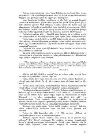 Tuğyan, insanın tabiatında vardır. Vahye kulağını tıkayan, kendi aklını yegâne
rehber kabul ederek kendini beğenen bencil insan, bir de çok mal sahibi olup kendini
ihtiyaçtan uzak görmeye başladı mı, tuğyan içine düşmüş olur.
İnsan, kendisinde istediğini yapabilecek bir güç, bilgi ve yetenek hissettiği
zaman artık Allah'ı unutur; gerçek kudret, gerçek ilim, gerçek dileme, gerçek güç ve
irade sahibinin yalnızca Allah olduğunu aklından çıkarır. Bu durum insan için
tuğyana açılan bir kapıdır; artık dilediğini yapar, hak-hukuk ve sınır tanımaz. Allah'a
ortak koşmaya, nefsini O'nun yerine geçirip hevâ ve heveslerinin peşinden gitmeye
başlar. İşte bu hâl, tuğyan hâlidir ve bu tür insanlar da Kur’an'ın diliyle "tağî'dir.
Tuğyan'ın temelinde kibir ve bencillik yatar. Şeytanın da azgınlığının sebebi
kibir ve bencilliktir. Bu bakımdan Nisâ/51'de tâğût, şeytanı [İblisi] da kapsamaktadır.
Tâğût, "azgın, sapık, kötülük ve sapıklık önderi, zorba, şeytan, put, puthâne,
kâhin, sihirbaz, Allah'ın hükümlerine sırt çeviren kişi ve kuruluş" anlamlarına gelir.
Arapça tağa kökünden türetilmiştir. Tağâ fiilinin mastarı olan tuğyan, "Yüce Allah'a
isyan etmek" demektir.
Tuğyan ile aynı kökten gelen tâğût kelimesi; "azgın, insanlara zorla hükmeden,
kâfir, zorba kişi"yi ifade eder.
Kur’an'da Allah müminlerin dostu ve yardımcısı; tâğût ise kâfirlerin dostu ve
yardımcısı olarak gösterilmiş, müminlerin "Allah yolunda savaştıkları", kâfirlerin ise
"tâğût yolunda savaştıkları" ifade edilmiştir:
257
Allah, inananların yardımcı, yol gösterici, koruyucu yakınıdır; onları karanlıklardan
aydınlığa çıkarır. Kâfirlere; Allah'ın ilâhlığını, rabliğini bilerek reddeden kimselere gelince; onların
yardımcı, yol gösterici, koruyucu yakınları tâğûttur ki kendilerini aydınlıktan karanlıklara çıkarır.
Bunlar, cehennem ashâbıdır. Onlar, orada sürekli kalıcıdırlar.
(Bakara/257)
Allah'ın indirdiği hükümlere muhalif olan ve onların yerine geçmek üzere
hükümler icat eden her kişi ve kurum “tâğût”tur.
Tâğût, Allah'a karşı isyan etmesinin yanı sıra, O'nun kullarını kendisine kul
edinmek gayretinde olandır. Bu işleviyle o, şeytân, papaz, dînî veya siyasî bir lider
olabilir.
Her ne şekilde olursa olsun, insanlar tarafından Allah'ın hükümlerine muhalefet
edecek şekilde konulan hükümler, "tâğûtî hükümler" olarak isimlendirilirler.
Tâğûtların devri kapanmış değildir. Peygamber bulunsun veya bulunmasın, her
dönemde tâğûtlar var olmaya devam etmiştir. Onlar sadece eski kavimlerde ortaya
çıkıp yaşama imkânı bulan güçler değil; bugün de Müslümanlara en büyük
düşmanlığı ve en yıkıcı propagandaları reva gören kişi, odak veya
organizasyonlardır. Tâğût, ekonomik, sosyal ve kültürel güç kaynaklarını ele
geçirmiş, dini ve ahlâkî değerleri toplumların gözünde itibarsız ve taraftarı olmaktan
çekinilen bir duruma düşürmeyi göze alacak kadar düşmanlığını ilerletmiştir.
Konumuz olan ayette geçen “tağuta kulluk etmekten kaçınma” ifadesinin
anlamı, Bakara/256'dan anladığımız üzere, onu inkâr etmek, gönülden uzak
tutmaktır.
Tuğyan ve tâğût kavramları daha evvel Alak suresinin tahlilinde ele
alındığından, detayın oradan okunmasını öneriyoruz.
Rabbimiz elçisine “Haydi, müjdele, sözü dinleyip de en güzeline uyan
kullarımı!” diye direktif vermektedir. Bu müjdenin ne zaman gerçekleşeceği
Kur’an’ın değişik ayetlerinden anlaşılmaktadır. Birçok ayetin ifadesine göre bu
müjde dünya hayatında, ölüm anında, mahşerde ve cennette; hepsinde
21
 