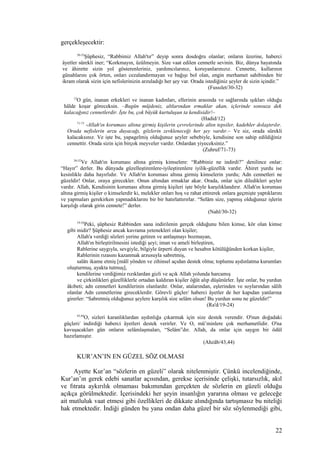 gerçekleşecektir:
30-32
Şüphesiz, “Rabbimiz Allah'tır” deyip sonra dosdoğru olanlar; onların üzerine, haberci
âyetler sürekli iner; “Korkmayın, üzülmeyin. Size vaat edilen cennetle sevinin. Biz, dünya hayatında
ve âhirette sizin yol gösterenleriniz, yardımcılarınız, koruyanlarınızız. Cennette, kullarının
günahlarını çok örten, onları cezalandırmayan ve bağışı bol olan, engin merhamet sahibinden bir
ikram olarak sizin için nefislerinizin arzuladığı her şey var. Orada istediğiniz şeyler de sizin içindir.”
(Fussılet/30-32)
12
O gün, inanan erkekleri ve inanan kadınları, ellerinin arasında ve sağlarında ışıkları olduğu
hâlde koşar göreceksin. –Bugün müjdeniz, altlarından ırmaklar akan, içlerinde sonsuza dek
kalacağınız cennetlerdir. İşte bu, çok büyük kurtuluşun ta kendisidir!–
(Hadid/12)
71-73
-Allah'ın koruması altına girmiş kişilerin çevrelerinde altın tepsiler, kadehler dolaştırılır.
Orada nefislerin arzu duyacağı, gözlerin zevkleneceği her şey vardır.– Ve siz, orada sürekli
kalacaksınız. Ve işte bu, yapagelmiş olduğunuz şeyler sebebiyle, kendisine son sahip edildiğiniz
cennettir. Orada sizin için birçok meyveler vardır. Onlardan yiyeceksiniz.”
(Zuhruf/71-73)
30-32
Ve Allah'ın koruması altına girmiş kimselere: “Rabbiniz ne indirdi?” denilince onlar:
“Hayır” derler. Bu dünyada güzelleştirenlere-iyileştirenlere iyilik-güzellik vardır. Âhiret yurdu ise
kesinlikle daha hayırlıdır. Ve Allah'ın koruması altına girmiş kimselerin yurdu; Adn cennetleri ne
güzeldir! Onlar, oraya girecekler. Onun altından ırmaklar akar. Orada, onlar için diledikleri şeyler
vardır. Allah, Kendisinin koruması altına girmiş kişileri işte böyle karşılıklandırır. Allah'ın koruması
altına girmiş kişiler o kimselerdir ki, melekler onları hoş ve rahat ettirerek onlara geçmişte yaptıklarını
ve yapmaları gerekirken yapmadıklarını bir bir hatırlattırırlar. “Selâm size, yapmış olduğunuz işlerin
karşılığı olarak girin cennete!” derler.
(Nahl/30-32)
19-24
Peki, şüphesiz Rabbinden sana indirilenin gerçek olduğunu bilen kimse, kör olan kimse
gibi midir? Şüphesiz ancak kavrama yetenekleri olan kişiler;
Allah'a verdiği sözleri yerine getiren ve antlaşmayı bozmayan,
Allah'ın birleştirilmesini istediği şeyi; iman ve ameli birleştiren,
Rablerine saygıyla, sevgiyle, bilgiyle ürperti duyan ve hesabın kötülüğünden korkan kişiler,
Rablerinin rızasını kazanmak arzusuyla sabretmiş,
salâtı ikame etmiş [mâlî yönden ve zihinsel açıdan destek olma; toplumu aydınlatma kurumları
oluşturmuş, ayakta tutmuş],
kendilerine verdiğimiz rızıklardan gizli ve açık Allah yolunda harcamış
ve çirkinlikleri güzelliklerle ortadan kaldıran kişiler öğüt alıp düşünürler. İşte onlar, bu yurdun
âkıbeti; adn cennetleri kendilerinin olanlardır. Onlar, atalarından, eşlerinden ve soylarından sâlih
olanlar Adn cennetlerine gireceklerdir. Görevli güçler/ haberci âyetler de her kapıdan yanlarına
girerler: “Sabretmiş olduğunuz şeylere karşılık size selâm olsun! Bu yurdun sonu ne güzeldir!”
(Ra'd/19-24)
43,44
O, sizleri karanlıklardan aydınlığa çıkarmak için size destek verendir. O'nun doğadaki
güçleri/ indirdiği haberci âyetleri destek verirler. Ve O, mü’minlere çok merhametlidir. O'na
kavuşacakları gün onların selâmlaşmaları, “Selâm”dır. Allah, da onlar için saygın bir ödül
hazırlamıştır.
(Ahzâb/43,44)
KUR’AN’IN EN GÜZEL SÖZ OLMASI
Ayette Kur’an “sözlerin en güzeli” olarak nitelenmiştir. Çünkü incelendiğinde,
Kur’an’ın gerek edebi sanatlar açısından, gerekse içerisinde çelişki, tutarsızlık, akıl
ve fıtrata aykırılık olmaması bakımından gerçekten de sözlerin en güzeli olduğu
açıkça görülmektedir. İçerisindeki her şeyin insanlığın yararına olması ve geleceğe
ait mutluluk vaat etmesi gibi özellikleri de dikkate alındığında tartışmasız bu niteliği
hak etmektedir. İndiği günden bu yana ondan daha güzel bir söz söylenmediği gibi,
22
 