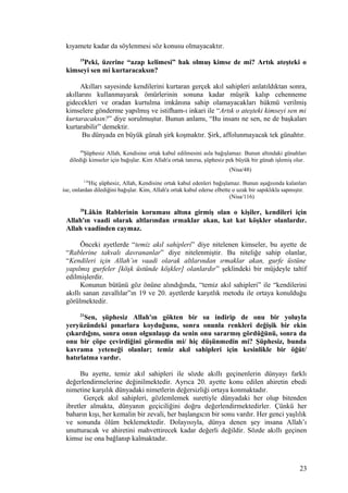 kıyamete kadar da söylenmesi söz konusu olmayacaktır.
19
Peki, üzerine “azap kelimesi” hak olmuş kimse de mi? Artık ateşteki o
kimseyi sen mi kurtaracaksın?
Akılları sayesinde kendilerini kurtaran gerçek akıl sahipleri anlatıldıktan sonra,
akıllarını kullanmayarak ömürlerinin sonuna kadar müşrik kalıp cehenneme
gidecekleri ve oradan kurtulma imkânına sahip olamayacakları hükmü verilmiş
kimselere gönderme yapılmış ve istifham-ı inkari ile “Artık o ateşteki kimseyi sen mi
kurtaracaksın?” diye sorulmuştur. Bunun anlamı, “Bu insanı ne sen, ne de başkaları
kurtarabilir” demektir.
Bu dünyada en büyük günah şirk koşmaktır. Şirk, affolunmayacak tek günahtır.
48
Şüphesiz Allah, Kendisine ortak kabul edilmesini asla bağışlamaz. Bunun altındaki günahları
dilediği kimseler için bağışlar. Kim Allah'a ortak tanırsa, şüphesiz pek büyük bir günah işlemiş olur.
(Nisa/48)
116
Hiç şüphesiz, Allah, Kendisine ortak kabul edenleri bağışlamaz. Bunun aşağısında kalanları
ise, onlardan dilediğini bağışlar. Kim, Allah'a ortak kabul ederse elbette o uzak bir sapıklıkla sapmıştır.
(Nisa/116)
20
Lâkin Rablerinin koruması altına girmiş olan o kişiler, kendileri için
Allah'ın vaadi olarak altlarından ırmaklar akan, kat kat köşkler olanlardır.
Allah vaadinden caymaz.
Önceki ayetlerde “temiz akıl sahipleri” diye nitelenen kimseler, bu ayette de
“Rablerine takvalı davrananlar” diye nitelenmiştir. Bu niteliğe sahip olanlar,
“Kendileri için Allah’ın vaadi olarak altlarından ırmaklar akan, gurfe üstüne
yapılmış gurfeler [köşk üstünde köşkler] olanlardır” şeklindeki bir müjdeyle taltif
edilmişlerdir.
Konunun bütünü göz önüne alındığında, “temiz akıl sahipleri” ile “kendilerini
akıllı sanan zavallılar”ın 19 ve 20. ayetlerde karşıtlık metodu ile ortaya konulduğu
görülmektedir.
21
Sen, şüphesiz Allah'ın gökten bir su indirip de onu bir yoluyla
yeryüzündeki pınarlara koyduğunu, sonra onunla renkleri değişik bir ekin
çıkardığını, sonra onun olgunlaşıp da senin onu sararmış gördüğünü, sonra da
onu bir çöpe çevirdiğini görmedin mi/ hiç düşünmedin mi? Şüphesiz, bunda
kavrama yeteneği olanlar; temiz akıl sahipleri için kesinlikle bir öğüt/
hatırlatma vardır.
Bu ayette, temiz akıl sahipleri ile sözde akıllı geçinenlerin dünyayı farklı
değerlendirmelerine değinilmektedir. Ayrıca 20. ayette konu edilen ahiretin ebedi
nimetine karşılık dünyadaki nimetlerin değersizliği ortaya konmaktadır.
Gerçek akıl sahipleri, gözlemlemek suretiyle dünyadaki her olup bitenden
ibretler almakta, dünyanın geçiciliğini doğru değerlendirmektedirler. Çünkü her
baharın kışı, her kemalin bir zevali, her başlangıcın bir sonu vardır. Her genci yaşlılık
ve sonunda ölüm beklemektedir. Dolayısıyla, dünya denen şey insana Allah’ı
unutturacak ve ahiretini mahvettirecek kadar değerli değildir. Sözde akıllı geçinen
kimse ise ona bağlanıp kalmaktadır.
23
 