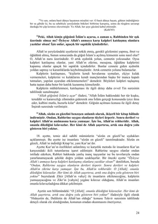 45
Ve sen, onlara basit dünya hayatının misalini ver: O basit dünya hayatı, gökten indirdiğimiz
bir su gibidir ki, bu su sebebiyle yeryüzünün bitkileri birbirine karışmış, sonra da rüzgârın savurup
durduğu bir çöp kırıntısı oluvermiştir. Ve Allah, her şeye gücünü kabul ettirendir.
(Kehf/45)
22
Peki, Allah kimin göğsünü İslâm'a açarsa, o zaman o, Rabbinden bir ışık
üzerinde olmaz mı? Öyleyse Allah'ı anmaya karşı kalpleri katılaşmış olanlara
yazıklar olsun! İşte onlar, apaçık bir sapıklık içindedirler.
Allah’ın yeryüzündeki ayetlerini tetkik etmiş, gerekli gözlemini yapmış, ibret ve
öğüdünü almış, bunun sonucunda da göğsü İslam’a açılmış kimsenin sonu nasıl olur?
O, Allah’ın nuru üzerindedir. O artık aydınlık yolun, cennetin yolcusudur. Oysa
kalpleri katılaşmış olanlar, yani Allah’ın zikrine, mesajına, öğüdüne kalplerini
kapamış olanlar apaçık bir sapıklık içindedirler. Bunlar cennete giden aydınlık
yoldan sapmış ve karanlıklarda kaybolmuşlardır. Artık cennetin yolunu bulamazlar.
Kalplerin katılaşması, “kişilerin kendi hevalarına uymaları, elçiye kulak
vermemeleri, kalplerini ve kulaklarını kendi inançlarından başka bir inanca kapalı
tutmaları, yapılan uyarıdan etkilenmemeleri” demektir. Böyleleri kalpleri taşlaşmış
hatta taştan daha beter bir katılık kazanmış kimselerdir.
Kalplerin mühürlenmesi, katılaşması ile ilgili detay daha evvel Tin suresinin
tahlilinde sunulmuştur.
“Allah göğsünü İslâm'a açar” ifadesi, "Allah İslâm hakkındaki her tür kuşku,
tereddüt ve kararsızlığı zihninden gidererek onu İslâm gerçeği konusunda iyice ikna
eder, kalbini mutlu, huzurlu kılar" demektir. Göğsün açılması konusu ile ilgili detay
İnşirah suresinde verilmiştir.
23
Allah, sözün en güzelini benzeşen anlamlı olarak, ikişerli bir kitap hâlinde
indirmiştir. Ondan, Rablerine saygısı olanların tüyleri ürperir. Sonra derileri ve
kalpleri Allah'ın anılmasına karşı yumuşar. İşte bu, Allah'ın rehberidir. Allah,
onunla dilediğini kılavuzlar. Her kimi de Allah şaşırtırsa, artık ona doğru yolu
gösteren biri yoktur.
18. ayette, temiz akıl sahibi müminlerin “sözün en güzeli”ne uydukları
açıklanmıştı. Bu ayette ise insanlara “sözün en güzeli” tanıtılmaktadır. Sözün en
güzeli, Allah’ın indirdiği Kitap’tır, yani Kur’an’dır.
Ayette Kur’an’ın özellikleri anlatılmış ve karşıtlık metodu ile insanların Kur’an
karşısındaki ikili tutumlarına işaret edilmiştir. Rablerine saygısı olanlar ondan
istifade ederken, Rableri hakkında yanlış inanç taşıyanlar ise bu tavırlarıyla ondan
yararlanamayacak şekilde doğru yoldan uzaklaşırlar. Bir önceki ayette “Öyleyse
Allah’ı anmaya karşı kalpleri katılaşmış olanlara yazıklar olsun!” denilirken, burada
“Ondan, Rablerine saygısı olanların derileri ürperir. Sonra derileri ve kalpleri
Allah'ın zikrine karşı yumuşar. İşte bu, Allah'ın rehberidir. O [Allah], onunla
dilediğini kılavuzlar. Her kimi de Allah şaşırtırsa, artık ona doğru yolu gösteren biri
yoktur” buyrularak Zikir [Allah’ın vahyi] ile insanların etkileneceğine, kalplerin
yumuşayacağına ve Zikr’in [vahyin] yegâne kılavuz olduğuna, Allah’ın insanları
onunla kılavuzladığına dikkat çekilmiştir.
Ayetin son bölümündeki “O [Allah], onunla dilediğini kılavuzlar. Her kimi de
Allah şaşırtırsa, artık ona doğru yolu gösteren biri yoktur” ifadesiyle ilgili olarak
“Hidayetin de, Dalâletin de Allah’tan olduğu” konusu Tekvir suresinin tahlilinde
detaylı olarak ele alındığından, konunun oradan okunmasını öneriyoruz.
24
 