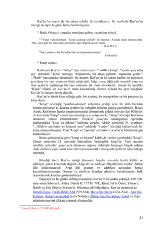 Kur'ân bu ayette de bir takım sıfatlar ile tanıtılmıştır. Bu vesileyle Kur’an’ın
niteliği ile ilgili bilgileri tekrar hatırlatıyoruz:
* Hadis Olması [sonradan meydana gelme, yaratılmış olma]:
33,34
Yahut vahyedilenleri, “Kendi uydurup söyledi” mi diyorlar? Aslında onlar inanmıyorlar.
Peki, onun gibi bir sözü onlar getirsinler, eğer doğru kimseler iseler.
(Tur/33,34)
81
Peki, şimdi siz bu Söz'ü/Kur’ân'ı mı küçümsüyorsunuz?
(Vakıa/81)
* Kitap olması:
Rabbimiz Kur’an’ı “kitap” diye nitelemiştir. “ ‫الكتاب‬el-Kitap”, “içinde yazı olan
şey” demektir.5
Kitap sözcüğü, “toplanmak, bir araya gelmek” manasına gelen “
‫كتب‬ketb” mastarından türemiştir. Bu durum, Kur’an’ın bir takım harfler ile meydana
getirilmiş bir eser olmasını ifade ettiği gibi, bilgi, yasa, öğüt gibi insanlık yararına
olan şeylerin toplandığı bir eser olmasını da ifade etmektedir. Ancak bu ayetteki
“Kitap” ifadesi ile Kur’an’ın tümü kastedilmiş olamaz. Çünkü bu ayet indiğinde
Kur’an’ın tamamı inmiş değildi.
Kur’an’ın tümü kitap olduğu gibi, bir ayetine, bir paragrafına ve bir pasajına da
kitap denir.
"Kitap" sözcüğü; "yazılan-okunan" anlamına geldiği için, bir defa buradan
hemen anlıyoruz ki, Kur'an ayetleri ilk vahyden itibaren yazıya geçirilmiştir. İkinci
olarak; Kur'an'nın henüz tamamlanmadığı dönemlerde eldeki mevcut olan bölümler
de Kur'an'da "kitap" olarak tanımlandığı için anlıyoruz ki, "kitap" sözcüğü Kur'an'ın
tamamını temsil etmemektedir. Nitekim yukarıda sunduğumuz ayetlerin
bazılarındaki "kitap ve hikmet" kalıbına karşılık, Ahzab suresinin 34. ayetinde;
"...Allah'ın ayetlerini ve hikmeti anın" şeklinde "ayetler" sözcüğü kullanılarak bir
kalıp oluşturulmuştur. Yani "kitap" ve "ayetler" sözcükleri, Kur'an'ın bölümleri için
kullanılmıştır.
Bizim görüşümüze göre "kitap ve hikmet" kalıbıyla verilen ayetlerdeki "kitap";
Zümer suresinin 23. ayetinde bahsedilen "müteşabih kitap"tır. Yani mucize
nitelikli, anlamları gayet açık olmasına rağmen birbiriyle benzeşen birçok anlamı
ifade edebilen eşsiz sanat mucizeleri konumundaki müteşabih ayetlerin oluşturduğu
metindir.
Bilindiği üzere Kur’an indiği dönemde Araplar arasında henüz kültür ve
edebiyat, yazılı konumda değildi. Arap dil ve edebiyat bilginlerinin eserleri dilden
dile dolaşmaktaydı. Arap dili gramer ve edebiyat açısından henüz
kuramlaştırılmamıştı. Gramer ve edebiyat bilgileri ediplerin kasidelerinde, halk
deyimlerinde kendini göstermekteydi.
Arapçaya ait bu günkü dilbilgisi kuralları Kur'ân'ın inişinden yaklaşık 150–200
sene sonra Sibeveyh, Ahfeş (ölümü H. 177 M. 793), Kisâî, Îsâ b. Ömer, Yûnus b.
Habib ve Ebû Ubeyde Ma'mer b. Müsenna gibi bilginlerce Kur’an metinleri ve
İmruü'l-Kays, Tarafe ibnü'l-Abd (539-564), Haris bin Hilliza (veya A'şa)., Amr bin
Kulsum, Antere bin Şeddad (veya Nabiğa), Züheyr bin Ebu Sulme, Lebid ve diğer
ediplerin eserleri dikkate alınarak oluşturuldu.
5
(Lisan’ül Arab; c.7 S.588, ktb mad.)
25
 