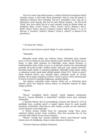 Kur’an’ın metni Arap dilinin gramer ve edebiyat ilkelerini kuramlaşmış haliyle
insanlığa sunmuş ve derli toplu olarak göstermiştir. Hem de Arap dili gramer ve
edebiyatını bilmeyen birisi tarafından. Kur’an’ın nüzulünden sonra Arap dil ve
edebiyatının temel kaynağı artık Kur’an metni (Kitap) olmuştur. İşte Kur’an’da
“Kitap” diye konu edilen, Kur’an’ın yazılı metnidir, içeriği de Hikmet olarak yer
almaktadır. Bunu, A’raf/2, Yûnus/1, Hûd/1, Yûsuf/1, Ra’d/1, İbrahim/1, Hıcr/1,
Kehf/1, Şûra/2, Neml/1, Kasas/2, Lokman/2, Secde/2, Sâd/29, Zümer/ 1, 2, 23, 41
Mü’min/ 2, Fussıllet/3, Zuhruf/2, Duhan/2, Câsiye/2, Ahkaf72 ve Bakara/151’de
görmekteyiz.
* “En Güzel Söz” Olması:
Kur’an’ın niçin sözlerin en güzeli olduğu 18. ayette açıklanmıştı.
* Müteşâbih:
Müteşabih ayetler birden çok, birbirine benzer, birbirinden güzel anlamlar
içeren ve her bir anlamı da açık olarak anlaşılan ayetler demektir. Bu ayetler mecaz,
kinaye ve diğer edebî sanatların da kullanıldığı; ancak yapılan benzetme ve
örneklemelerden dolayı kültür seviyesi en alt düzeyde olanların bile anlayabileceği
ayetlerdir. Bu ayetler de tıpkı “muhkem ayetler” gibi açık, seçik, anlaşılır ayetlerdir.
Kesinlikle kapalı, müşkil ve anlaşılmaz değildirler. Müteşabih ayetler kapalı, müşkil
ve anlaşılmaz ayetler olarak kabul edildiği takdirde Zümer/23’te “Sözün en güzeli”
olarak nitelenen Kur'an, aynı zamanda kapalı, anlaşılmaz ayetler de içeriyor
olacaktır. Bu ise kapalı, anlaşılmaz ayetlerin “sözün en güzeli” olması anlamına gelir
ki, Kur'an ile böyle bir tuhaflığın bağdaşması mümkün değildir.
İşin doğrusu, müteşabih ayetler anlaşılır, birden çok ve birbirinden güzel
anlamlar içeren, kim hangisini anlarsa anlasın, bu anlamların hepsinin de doğru
olduğu ayetlerdir.
* Mesani:
“Mesani” sözcüğünün ikilerli, katmerli” demek olduğunu açıklamıştık.
Kur’an’ın “mesani [ikilerlilik ve katmerlilik]” özelliğini kısaca şöyle açıklamak
mümkündür:
a- Karşıtlık Metodu: Kur’an incelendiğinde, konumuz olan Zümer/22, 23’te de
görüldüğü üzere, ayetlerde pozitif ve negatif olgular daima bir arada karşıtlık
metoduyla verilmektedir. Ebrar-Füccar, iyiler- kötüler, yer-gök, ins-cinn, hakk-batıl,
cennet-cehennem, uyarı-müjde gibi...
b- İletilen mesajın mutlaka ikinci bir vurgusunun varlığı: Buna namaz
vakitlerini bildiren ayetleri örnek verebiliriz. Hem Hud suresinde hem de İsra
suresinde farklı ifadeler ile aynı mesaj verilmiştir.
“Mesani” sözcüğü Hıcr suresinin tahlilinde “Seb’an mine’l-Mesanî” başlığı
altında ayrıca ele alındığından, detayın oradan okunmasını öneriyoruz.
* Derilerin Ürpermesi [Şiddetle Etkilenme]:
26
 