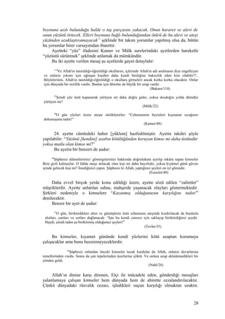 boynuna asılı bulunduğu halde o taş parçasını yakacak. Onun hararet ve alevi de
onun yüzünü örtecek. Elleri boynuna bağlı bulunduğundan ötürü de bu alevi ve ateşi
yüzünden uzaklaştıramayacak” şeklinde bir takım yorumlar yapılmış olsa da, bütün
bu yorumlar birer varsayımdan ibarettir.
Ayetteki “yüz” ifadesini Kamer ve Mülk surelerindeki ayetlerden hareketle
“yüzüstü sürünmek” şeklinde anlamak da mümkündür.
Bu iki ayette verilen mesaj şu ayetlerde gayet detaylıdır:
114
Ve Allah'ın tanıtıldığı-öğretildiği okullarını, içlerinde Allah'ın adı anılmasın diye engelleyen
ve onların yıkımı için uğraşan kişiden daha kendi benliğine haksızlık eden kim olabilir?!..
Böylelerinin, Allah'ın tanıtıldığı-öğretildiği o okullara girmeleri ancak korka korka olacaktır. Onlar
için dünyada bir rezillik vardır. Bunlar için âhirette de büyük bir azap vardır.
(Bakara/114)
22
Şimdi yüz üstü kapanarak yürüyen mi daha doğru gider, yoksa dosdoğru yolda dümdüz
yürüyen mi?
(Mülk/22)
48
O gün yüzleri üzere ateşte sürüklenirler: “Cehennemin beyinleri kaynatan sıcağının
dokunuşunu tadın!”
(Kamer/48)
24. ayette cümledeki haber [yüklem] hazfedilmiştir. Ayetin takdiri şöyle
yapılabilir: “Yüzünü [kendini] azabın kötülüğünden koruyan kimse mi daha üstündür
yoksa mutlu olan kimse mi?”
Bu ayetin bir benzeri de şudur:
40
Şüphesiz alâmetlerimiz/ göstergelerimiz hakkında doğruluktan ayrılıp inkâra sapan kimseler
Bize gizli kalmazlar. O hâlde ateşe atılacak olan kişi mi daha hayırlıdır, yoksa kıyâmet günü güven
içinde gelecek kişi mi? İstediğinizi yapın. Şüphesiz ki Allah, yaptığınız şeyleri en iyi görendir.
(Fussılet/40)
Daha evvel birçok yerde konu edildiği üzere, ayette sözü edilen “zalimler”
müşriklerdir. Ayette anlatılan sahne, mahşerde yaşanacak olayları göstermektedir.
Şirkleri nedeniyle o kimselere “Kazanmış olduğunuzun karşılığını tadın!”
denilecektir.
Benzer bir ayet de şudur:
35
O gün, biriktirdikleri altın ve gümüşlerin üstü cehennem ateşinde kızdırılacak da bunlarla
alınları, yanları ve sırtları dağlanacak: “İşte bu kendi canınız için saklayıp biriktirdiğiniz şeydir.
Haydi, şimdi tadın şu biriktirmiş olduğunuz şeyleri!”
(Tevbe/35)
Bu kimseler, kıyamet gününde kendi yüzlerini kötü azaptan korumaya
çalışacaklar ama bunu beceremeyeceklerdir.
26
Şüphesiz onlardan önceki kimseler tuzak kurdular da Allah, onların duvarlarına
temellerinden vurdu. Sonra da çatı tepelerinden üzerlerine çöktü. Ve onlara azap akledemedikleri bir
yönden geldi.
(Nahl/26)
Allah’ın dinine karşı direnen, Elçi ile mücadele eden, gönderdiği mesajları
yalanlamaya çalışan kimseler hem dünyada hem de ahirette cezalandırılacaktır.
Çünkü dünyadaki rüsvalık cezası, işledikleri suçun karşılığı olmaktan uzaktır.
28
 