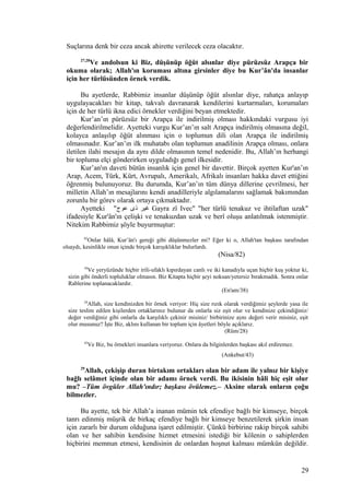 Suçlarına denk bir ceza ancak ahirette verilecek ceza olacaktır.
27,28
Ve andolsun ki Biz, düşünüp öğüt alsınlar diye pürüzsüz Arapça bir
okuma olarak; Allah'ın koruması altına girsinler diye bu Kur’ân'da insanlar
için her türlüsünden örnek verdik.
Bu ayetlerde, Rabbimiz insanlar düşünüp öğüt alsınlar diye, rahatça anlayıp
uygulayacakları bir kitap, takvalı davranarak kendilerini kurtarmaları, korumaları
için de her türlü ikna edici örnekler verdiğini beyan etmektedir.
Kur’an’ın pürüzsüz bir Arapça ile indirilmiş olması hakkındaki vurgusu iyi
değerlendirilmelidir. Ayetteki vurgu Kur’an’ın salt Arapça indirilmiş olmasına değil,
kolayca anlaşılıp öğüt alınması için o toplumun dili olan Arapça ile indirilmiş
olmasınadır. Kur’an’ın ilk muhatabı olan toplumun anadilinin Arapça olması, onlara
iletilen ilahi mesajın da aynı dilde olmasının temel nedenidir. Bu, Allah’ın herhangi
bir topluma elçi gönderirken uyguladığı genel ilkesidir.
Kur’an'ın daveti bütün insanlık için genel bir davettir. Birçok ayetten Kur'an’ın
Arap, Acem, Türk, Kürt, Avrupalı, Amerikalı, Afrikalı insanları hakka davet ettiğini
öğrenmiş bulunuyoruz. Bu durumda, Kur’an’ın tüm dünya dillerine çevrilmesi, her
milletin Allah’ın mesajlarını kendi anadilleriyle algılamalarını sağlamak bakımından
zorunlu bir görev olarak ortaya çıkmaktadır.
Ayetteki "‫عوج‬ ‫ذى‬ ‫غير‬ Gayra zî Ivec" "her türlü tenakuz ve ihtilaftan uzak"
ifadesiyle Kur'ân'ın çelişki ve tenakuzdan uzak ve berî oluşu anlatılmak istenmiştir.
Nitekim Rabbimiz şöyle buyurmuştur:
82
Onlar hâlâ, Kur’ân'ı gereği gibi düşünmezler mi? Eğer ki o, Allah'tan başkası tarafından
olsaydı, kesinlikle onun içinde birçok karışıklıklar bulurlardı.
(Nisa/82)
38
Ve yeryüzünde hiçbir irili-ufaklı kıpırdayan canlı ve iki kanadıyla uçan hiçbir kuş yoktur ki,
sizin gibi önderli topluluklar olmasın. Biz Kitapta hiçbir şeyi noksan/yetersiz bırakmadık. Sonra onlar
Rablerine toplanacaklardır.
(En'am/38)
28
Allah, size kendinizden bir örnek veriyor: Hiç size rızık olarak verdiğimiz şeylerde yasa ile
size teslim edilen kişilerden ortaklarınız bulunur da onlarla siz eşit olur ve kendinize çekindiğiniz/
değer verdiğiniz gibi onlarla da karşılıklı çekinir misiniz/ birbirinize aynı değeri verir misiniz, eşit
olur musunuz? İşte Biz, aklını kullanan bir toplum için âyetleri böyle açıklarız.
(Rûm/28)
43
Ve Biz, bu örnekleri insanlara veriyoruz. Onlara da bilginlerden başkası akıl erdiremez.
(Ankebut/43)
29
Allah, çekişip duran birtakım ortakları olan bir adam ile yalnız bir kişiye
bağlı selâmet içinde olan bir adamı örnek verdi. Bu ikisinin hâli hiç eşit olur
mu? –Tüm övgüler Allah'ındır; başkası övülemez.– Aksine olarak onların çoğu
bilmezler.
Bu ayette, tek bir Allah’a inanan mümin tek efendiye bağlı bir kimseye, birçok
tanrı edinmiş müşrik de birkaç efendiye bağlı bir kimseye benzetilerek şirkin insan
için zararlı bir durum olduğuna işaret edilmiştir. Çünkü birbirine rakip birçok sahibi
olan ve her sahibin kendisine hizmet etmesini istediği bir kölenin o sahiplerden
hiçbirini memnun etmesi, kendisinin de onlardan hoşnut kalması mümkün değildir.
29
 